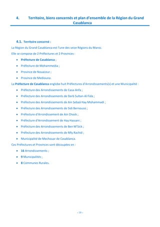 - 10 -
4. Territoire, biens concernés et plan d’ensemble de la Région du Grand
Casablanca
4.1. Territoire concerné :
La Région du Grand Casablanca est l’une des seize Régions du Maroc.
Elle se compose de 2 Préfectures et 2 Provinces :
 Préfecture de Casablanca ;
 Préfecture de Mohammedia ;
 Province de Nouaceur ;
 Province de Mediouna.
La Préfecture de Casablanca englobe huit Préfectures d’Arrondissements(s) et une Municipalité :
 Préfecture des Arrondissements de Casa-Anfa ;
 Préfecture des Arrondissements de Derb Sultan-Al Fida ;
 Préfecture des Arrondissements de Ain Sebaâ Hay Mohammadi ;
 Préfecture des Arrondissements de Sidi Bernoussi ;
 Préfecture d’Arrondissement de Ain Chock ;
 Préfecture d’Arrondissement de Hay Hassani ;
 Préfecture des Arrondissements de Ben M’Sick ;
 Préfecture des Arrondissements de Mly Rachid ;
 Municipalité de Mechouar de Casablanca.
Ces Préfectures et Provinces sont découpées en :
 16 Arrondissements ;
 9 Municipalités ;
 8 Communes Rurales.
 