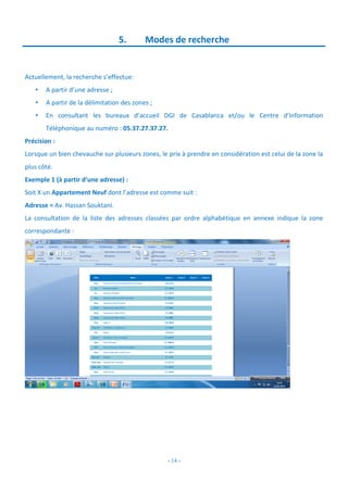 - 14 -
5. Modes de recherche
Actuellement, la recherche s’effectue:
• A partir d’une adresse ;
• A partir de la délimitation des zones ;
• En consultant les bureaux d’accueil DGI de Casablanca et/ou le Centre d’Information
Téléphonique au numéro : 05.37.27.37.27.
Précision :
Lorsque un bien chevauche sur plusieurs zones, le prix à prendre en considération est celui de la zone la
plus côté.
Exemple 1 (à partir d’une adresse) :
Soit X un Appartement Neuf dont l’adresse est comme suit :
Adresse = Av. Hassan Souktani.
La consultation de la liste des adresses classées par ordre alphabétique en annexe indique la zone
correspondante :
 