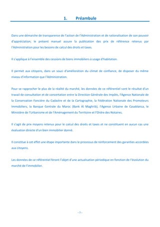 - 5 -
1. Préambule
Dans une démarche de transparence de l’action de l’Administration et de rationalisation de son pouvoir
d’appréciation, le présent manuel assure la publication des prix de référence retenus par
l’Administration pour les besoins de calcul des droits et taxes.
Il s’applique à l’ensemble des cessions de biens immobiliers à usage d’habitation.
Il permet aux citoyens, dans un souci d’amélioration du climat de confiance, de disposer du même
niveau d’information que l’Administration.
Pour se rapprocher le plus de la réalité du marché, les données de ce référentiel sont le résultat d’un
travail de consultation et de concertation entre la Direction Générale des Impôts, l’Agence Nationale de
la Conservation Foncière du Cadastre et de la Cartographie, la Fédération Nationale des Promoteurs
Immobiliers, la Banque Centrale du Maroc (Bank Al Maghrib), l’Agence Urbaine de Casablanca, le
Ministère de l’Urbanisme et de l’Aménagement du Territoire et l’Ordre des Notaires.
Il s’agit de prix moyens retenus pour le calcul des droits et taxes et ne constituent en aucun cas une
évaluation directe d’un bien immobilier donné.
Il constitue à cet effet une étape importante dans le processus de renforcement des garanties accordées
aux citoyens.
Les données de ce référentiel feront l’objet d’une actualisation périodique en fonction de l’évolution du
marché de l’immobilier.
 