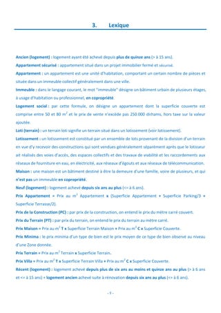 - 8 -
3. Lexique
Ancien (logement) : logement ayant été achevé depuis plus de quinze ans (> à 15 ans).
Appartement sécurisé : appartement situé dans un projet immobilier fermé et sécurisé.
Appartement : un appartement est une unité d’habitation, comportant un certain nombre de pièces et
située dans un immeuble collectif généralement dans une ville.
Immeuble : dans le langage courant, le mot "immeuble" désigne un bâtiment urbain de plusieurs étages,
à usage d’habitation ou professionnel, en copropriété.
Logement social : par cette formule, on désigne un appartement dont la superficie couverte est
comprise entre 50 et 80 m2
et le prix de vente n’excède pas 250.000 dirhams, hors taxe sur la valeur
ajoutée.
Loti (terrain) : un terrain loti signifie un terrain situé dans un lotissement (voir lotissement).
Lotissement : un lotissement est constitué par un ensemble de lots provenant de la division d’un terrain
en vue d’y recevoir des constructions qui sont vendues généralement séparément après que le lotisseur
ait réalisés des voies d’accès, des espaces collectifs et des travaux de viabilité et les raccordements aux
réseaux de fourniture en eau, en électricité, aux réseaux d’égouts et aux réseaux de télécommunication.
Maison : une maison est un bâtiment destiné à être la demeure d’une famille, voire de plusieurs, et qui
n’est pas un immeuble en copropriété.
Neuf (logement) : logement achevé depuis six ans au plus (<= à 6 ans).
Prix Appartement = Prix au m2
Appartement x (Superficie Appartement + Superficie Parking/3 +
Superficie Terrasse/2).
Prix de la Construction (PC) : par prix de la construction, on entend le prix du mètre carré couvert.
Prix du Terrain (PT) : par prix du terrain, on entend le prix du terrain au mètre carré.
Prix Maison = Prix au m2
T x Superficie Terrain Maison + Prix au m2
C x Superficie Couverte.
Prix Minima : le prix minima d’un type de bien est le prix moyen de ce type de bien observé au niveau
d’une Zone donnée.
Prix Terrain = Prix au m2
Terrain x Superficie Terrain.
Prix Villa = Prix au m2
T x Superficie Terrain Villa + Prix au m2
C x Superficie Couverte.
Récent (logement) : logement achevé depuis plus de six ans au moins et quinze ans au plus (> à 6 ans
et <= à 15 ans) + logement ancien achevé suite à rénovation depuis six ans au plus (<= à 6 ans).
 