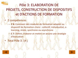 Pôle 3: ELABORATION DE
 PROJETS, CONSTRUCTION DE DISPOSITIFS
      et D’ACTIONS DE FORMATION
• 2 compétences
   – C 6: Concevoir des modules de formation adaptés au
     dispositif de formation choisi : collectif, individualisé, e-
     learning, mixte, synchrone ou asynchrone
   – C 7: Définir, élaborer et mettre en œuvre une stratégie
     d’évaluation
• Total Pôle 3: 14 j
 