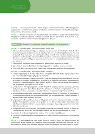 Article 3. — Lorsqu’un projet assujetti à l’étude d’impact sur l’environnement est subdivisé en plusieurs
composantes complémentaires ou dont la réalisation est échelonnée dans le temps, l’étude d’impact
doit porter sur l’ensemble du projet.
Article 4. — Ne sont pas soumis aux dispositions de la présente loi, les projets relevant de l’autorité
chargée de la défense nationale. Toutefois, ces projets doivent être réalisés de manière à ne pas
exposer la population et l’environnement en général au danger.
Chapitre II	 Objectifs et contenu de l’étude d’impact sur l’environnement
Article 5. — L’étude d’impact sur l’environnement a pour objet :
1.	d’évaluer, de manière méthodique et préalable, les répercussions éventuelles, les effets directs et
indirects, temporaires et permanents du projet sur l’environnement et en particulier sur l’homme,
la faune, la flore, le sol, l’eau, l’air, le climat, les milieux naturels et les équilibres biologiques, sur la
protection des biens et des monuments historiques, le cas échéant sur la commodité du voisinage,
l’hygiène, la salubrité publique et la sécurité tout en prenant en considération les interactions entre
ces facteurs ;
2.	de supprimer, d’atténuer et de compenser les répercussions négatives du projet ;
3.	de mettre en valeur et d’améliorer les impacts positifs du projet sur l’environnement ;
4.	d’informer la population concernée sur les impacts négatifs du projet sur l’environnement.
Article 6. — L’étude d’impact sur l’environnement comporte :
1.	une description globale de l’état initial du site susceptible d’être affecté par le projet, notamment
ses composantes biologique, physique et humaine ;
2.	une description des principales composantes, caractéristiques et étapes de réalisation du projet
y compris les procédés de fabrication, la nature et les quantités de matières premières et les
ressources d’énergie utilisées, les rejets liquides, gazeux et solides ainsi que les déchets engendrés
par la réalisation ou l’exploitation du projet ;
3.	une évaluation des impacts positifs, négatifs et nocifs du projet sur le milieu biologique, physique
et humain pouvant être affecté durant les phases de réalisation, d’exploitation ou de son
développement sur la base des termes de références et des directives prévus à cet effet ;
4.	les mesures envisagées par le pétitionnaire pour supprimer, réduire ou compenser les conséquences
dommageables du projet sur l’environnement ainsi que les mesures visant à mettre en valeur et
à améliorer les impacts positifs du projet ;
5.	un programme de surveillance et de suivi du projet ainsi que les mesures envisagées en matière
de formation, de communication et de gestion en vue d’assurer l’exécution, l’exploitation et le
développement conformément aux prescriptions techniques et aux exigences environnementales
adoptées par l’étude ;
6.	une présentation concise portant sur le cadre juridique et institutionnel afférent au projet et à
l’immeuble dans lequel sera exécuté et exploité ainsi que les coûts prévisionnels du projet ;
7.	une note de synthèse récapitulant le contenu et les conclusions de l’étude ;
8.	un résumé simplifié des informations et des principales données contenus dans l’étude destiné
au public.
Article 7. — L’autorisation de tout projet soumis à l’étude d’impact sur l’environnement est
subordonnée à une décision d’acceptabilité environnementale. Cette décision constitue l’un des
documents du dossier de la demande présentée en vue de l’obtention de l’autorisation du projet.
cadre JURIDIQUE relatif
aux études d’impact Sur
l’environnement
 