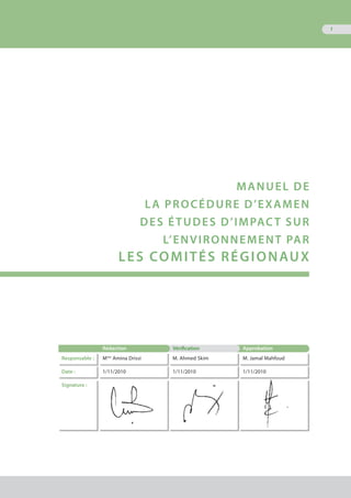 1
MANUEL DE
LA PROCÉDURE D’EXAMEN
DEs ÉTUDES D’IMPACT SUR
L’ENVIRONNEMENT par
les comitÉs régionaux
Rédaction Vérification Approbation
Responsable : Mme
Amina Drissi M. Ahmed Skim M. Jamal Mahfoud
Date : 1/11/2010 1/11/2010 1/11/2010
Signature :
 