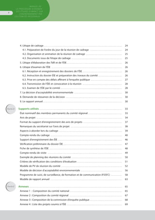 MANUEL DE
LA PROCÉDURE D’EXAMEN
DES ÉTUDES D’IMPACT SUR
L’ENVIRONNEMENT par
les comités régionaux
4
4. L’étape de cadrage . . . . . . . . . . . . . . . . . . . . . . . . . . . . . . . . . . . . . . . . . . . . . . . . . . . . . . . . . . . . . . . . . . . . . . . . . . . . . . . . . . . . . 	 24
4.1. Préparation de l’ordre du jour de la réunion de cadrage . . . . . . . . . . . . . . . . . . . . . . . . . . . . . . . . . . . 	 24
4.2. Organisation et animation de la réunion de cadrage . . . . . . . . . . . . . . . . . . . . . . . . . . . . . . . . . . . . . . . 	 25
4.3. Documents issus de l’étape de cadrage . . . . . . . . . . . . . . . . . . . . . . . . . . . . . . . . . . . . . . . . . . . . . . . . . . . . . . . 	 25
5. L’étape d’élaboration des TdR et de l’ÉIE . . . . . . . . . . . . . . . . . . . . . . . . . . . . . . . . . . . . . . . . . . . . . . . . . . . . . . . . . . . . 	 26
6. L’étape d’examen de l’ÉIE . . . . . . . . . . . . . . . . . . . . . . . . . . . . . . . . . . . . . . . . . . . . . . . . . . . . . . . . . . . . . . . . . . . . . . . . . . . . . 	 26
6.1. Réception et enregistrement des dossiers de l’ÉIE . . . . . . . . . . . . . . . . . . . . . . . . . . . . . . . . . . . . . . . . . . . 	 26
6.2. Instruction du dossier ÉIE et préparation des travaux du comité . . . . . . . . . . . . . . . . . . . . . . . . . . 	 26
6.3. Prise en compte des délais afférant à l’enquête publique . . . . . . . . . . . . . . . . . . . . . . . . . . . . . . . . . . 	 27
6.4. Transmission de l’ÉIE et convocation à la réunion . . . . . . . . . . . . . . . . . . . . . . . . . . . . . . . . . . . . . . . . . . . 	 28
6.5. Examen de l’ÉIE par le comité . . . . . . . . . . . . . . . . . . . . . . . . . . . . . . . . . . . . . . . . . . . . . . . . . . . . . . . . . . . . . . . . . . . 	 28
7. La décision d’acceptabilité environnementale . . . . . . . . . . . . . . . . . . . . . . . . . . . . . . . . . . . . . . . . . . . . . . . . . . . . 	 30
8. Demande de réexamen de la décision . . . . . . . . . . . . . . . . . . . . . . . . . . . . . . . . . . . . . . . . . . . . . . . . . . . . . . . . . . . . . 	 30
9. Le rapport annuel . . . . . . . . . . . . . . . . . . . . . . . . . . . . . . . . . . . . . . . . . . . . . . . . . . . . . . . . . . . . . . . . . . . . . . . . . . . . . . . . . . . . . . 	 30
Supports utilisés . . . . . . . . . . . . . . . . . . . . . . . . . . . . . . . . . . . . . . . . . . . . . . . . . . . . . . . . . . . . . . . . . . . . . . . . . . . . . . . . . . . . . . . . . . 	 33
État nominatif des membres permanents du comité régional . . . . . . . . . . . . . . . . . . . . . . . . . . . . . . . . . . . . . 	 33
Avis de projet . . . . . . . . . . . . . . . . . . . . . . . . . . . . . . . . . . . . . . . . . . . . . . . . . . . . . . . . . . . . . . . . . . . . . . . . . . . . . . . . . . . . . . . . . . . . . 	 34
Format du support d’enregistrement des avis de projets . . . . . . . . . . . . . . . . . . . . . . . . . . . . . . . . . . . . . . . . . . 	 37
Remarques du secrétariat sur l’avis de projet . . . . . . . . . . . . . . . . . . . . . . . . . . . . . . . . . . . . . . . . . . . . . . . . . . . . . . . . 	 38
Aspects à aborder lors du cadrage . . . . . . . . . . . . . . . . . . . . . . . . . . . . . . . . . . . . . . . . . . . . . . . . . . . . . . . . . . . . . . . . . . . . . 	 39
Compte-rendu du cadrage . . . . . . . . . . . . . . . . . . . . . . . . . . . . . . . . . . . . . . . . . . . . . . . . . . . . . . . . . . . . . . . . . . . . . . . . . . . . . . 	 40
Support d’enregistrement des ÉIE . . . . . . . . . . . . . . . . . . . . . . . . . . . . . . . . . . . . . . . . . . . . . . . . . . . . . . . . . . . . . . . . . . . . . . 	 46
Vérification préliminaire du dossier ÉIE . . . . . . . . . . . . . . . . . . . . . . . . . . . . . . . . . . . . . . . . . . . . . . . . . . . . . . . . . . . . . . . . 	 47
Fiche de synthèse de l’ÉIE . . . . . . . . . . . . . . . . . . . . . . . . . . . . . . . . . . . . . . . . . . . . . . . . . . . . . . . . . . . . . . . . . . . . . . . . . . . . . . . 	 48
Compte-rendu de visite . . . . . . . . . . . . . . . . . . . . . . . . . . . . . . . . . . . . . . . . . . . . . . . . . . . . . . . . . . . . . . . . . . . . . . . . . . . . . . . . . 	 49
Exemple de planning des réunions du comité . . . . . . . . . . . . . . . . . . . . . . . . . . . . . . . . . . . . . . . . . . . . . . . . . . . . . . . 	 50
Critères de vérification des conditions d’évaluation . . . . . . . . . . . . . . . . . . . . . . . . . . . . . . . . . . . . . . . . . . . . . . . . . 	 51
Modèle de PV de réunion du comité . . . . . . . . . . . . . . . . . . . . . . . . . . . . . . . . . . . . . . . . . . . . . . . . . . . . . . . . . . . . . . . . . . 	 52
Modèle de décision d’acceptabilité environnementale . . . . . . . . . . . . . . . . . . . . . . . . . . . . . . . . . . . . . . . . . . . . . 	 56
Programme de suivi, de surveillance, de formation et de communication (P2SFC) . . . . . . . . . . . . 	 58
Modèle de rapport annuel . . . . . . . . . . . . . . . . . . . . . . . . . . . . . . . . . . . . . . . . . . . . . . . . . . . . . . . . . . . . . . . . . . . . . . . . . . . . . . 	 63
Annexes . . . . . . . . . . . . . . . . . . . . . . . . . . . . . . . . . . . . . . . . . . . . . . . . . . . . . . . . . . . . . . . . . . . . . . . . . . . . . . . . . . . . . . . . . . . . . . . . . . . . . 	 65
Annexe 1  : Composition du comité national . . . . . . . . . . . . . . . . . . . . . . . . . . . . . . . . . . . . . . . . . . . . . . . . . . . . . . . . . 	 65
Annexe 2 : Composition du comité régional . . . . . . . . . . . . . . . . . . . . . . . . . . . . . . . . . . . . . . . . . . . . . . . . . . . . . . . . . 	 67
Annexe 3 : Composition de la commission d’enquête publique . . . . . . . . . . . . . . . . . . . . . . . . . . . . . . . . . . .	 68
Annexe 4 : Liste des projets soumis à l’ÉIE . . . . . . . . . . . . . . . . . . . . . . . . . . . . . . . . . . . . . . . . . . . . . . . . . . . . . . . . . . . . 	 69
Partie D
Partie E
 