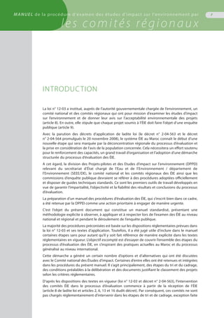 MANUEL de la procédure d'examen des études d'impact sur l'environnement par
les comités régionaux
INTRODUCTION
La loi n° 12-03 a institué, auprès de l’autorité gouvernementale chargée de l’environnement, un
comité national et des comités régionaux qui ont pour mission d’examiner les études d’impact
sur l’environnement et de donner leur avis sur l’acceptabilité environnementale des projets
(article 8). En outre, elle stipule que chaque projet soumis à l’ÉIE doit faire l’objet d’une enquête
publique (article 9).
Avec la parution des décrets d’application de ladite loi (le décret n° 2-04-563 et le décret
n° 2-04-564 promulgués le 20 novembre 2008), le système ÉIE au Maroc connaît le début d’une
nouvelle étape qui sera marquée par la déconcentration régionale du processus d’évaluation et
la prise en considération de l’avis de la population concernée. Cela nécessitera un effort soutenu
pour le renforcement des capacités, un grand travail d’organisation et l’adoption d’une démarche
structurée du processus d’évaluation des ÉIE.
A cet égard, la division des Projets-pilotes et des Etudes d'impact sur l'environnement (DPPEI)
relevant du secrétariat d’État chargé de l’Eau et de l’Environnement / département de
l’Environnement (SEEE/DE), le comité national et les comités régionaux des ÉIE ainsi que les
commissions d’enquête publique devraient se référer à des procédures adoptées officiellement
et disposer de guides techniques standards. Ce sont les premiers outils de travail développés en
vue de garantir l’impartialité, l’objectivité et la fiabilité des résultats et conclusions du processus
d’évaluation.
La préparation d’un manuel des procédures d’évaluation des ÉIE, qui s’inscrit bien dans ce cadre,
a été retenue par la DPPEI comme une action prioritaire à engager de manière urgente.
C’est l’objet du présent document qui constitue un manuel standardisé, présentant une
méthodologie explicite à observer, à appliquer et à respecter lors de l’examen des ÉIE au niveau
national et régional et pendant le déroulement de l’enquête publique.
La majorité des procédures préconisées est basée sur les dispositions réglementaires prévues dans
la loi n° 12-03 et ses textes d’application. Toutefois, il a été jugé utile d’inclure dans le manuel
certaines étapes sans pour autant qu’il y soit fait référence de manière explicite dans les textes
réglementaires en vigueur. L’objectif escompté est d’essayer de couvrir l’ensemble des étapes du
processus d’évaluation des ÉIE, en s’inspirant des pratiques actuelles au Maroc et du processus
généralisé au niveau international.
Cette démarche a généré un certain nombre d’options et d’alternatives qui ont été discutées
avec le Comité national des Études d’impact. Certaines d’entre elles ont été retenues et intégrées
dans les procédures du présent manuel. Il s’agit principalement, des étapes du tri et du cadrage,
des conditions préalables à la délibération et des documents justifiant le classement des projets
selon les critères réglementaires.
D’après les dispositions des textes en vigueur (loi n° 12-03 et décret n° 2-04-563), l’intervention
des comités ÉIE dans le processus d’évaluation commence à partir de la réception de l’ÉIE
(article 8 de ladite loi et articles 2, 6, 13 et 16 dudit décret). Par conséquent, ces comités ne sont
pas chargés réglementairement d’intervenir dans les étapes de tri et de cadrage, exception faite
7MANUEL de la procédure d'examen des études d'impact sur l'environnement par
les comités régionaux
 