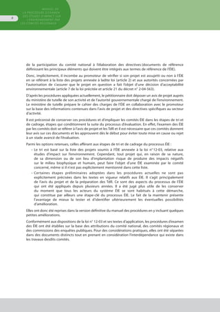 de la participation du comité national à l’élaboration des directives (documents de référence
définissant les principaux éléments qui doivent être intégrés aux termes de référence de l’ÉIE).
Donc, implicitement, il incombe au promoteur de vérifier si son projet est assujetti ou non à l’ÉIE
en se référant à la liste des projets annexée à ladite loi (article 2) et aux autorités concernées par
l’autorisation de s’assurer que le projet en question a fait l’objet d’une décision d’acceptabilité
environnementale (article 7 de la loi précitée et article 21 du décret n° 2-04-563).
D’après les procédures appliquées actuellement, le pétitionnaire doit déposer un avis de projet auprès
du ministère de tutelle de son activité et de l’autorité gouvernementale chargé de l’environnement.
Le ministère de tutelle prépare le cahier des charges de l’ÉIE en collaboration avec le promoteur
sur la base des informations contenues dans l’avis de projet et des directives spécifiques au secteur
d’activité.
Il est préconisé de conserver ces procédures et d’impliquer les comités ÉIE dans les étapes de tri et
de cadrage, étapes qui conditionnent la suite du processus d’évaluation. En effet, l’examen des ÉIE
par les comités doit se référer à l’avis de projet et les TdR et il est nécessaire que ces comités donnent
leur avis sur ces documents et les approuvent dès le début pour éviter toute mise en cause ou rejet
à un stade avancé de l’évaluation.
Parmi les options retenues, celles afférant aux étapes de tri et de cadrage du processus ÉIE :
•	 Le tri est basé sur la liste des projets soumis à l’ÉIE annexée à la loi n° 12-03, relative aux
	 études d’impact sur l’environnement. Cependant, tout projet qui, en raison de sa nature,
	 de sa dimension ou de son lieu d'implantation risque de produire des impacts négatifs
	 sur le milieu biophysique et humain, peut faire l'objet d'une ÉIE examinée par le comité
	 concerné, même si il n'est pas explicitement mentionné dans cette liste.
•	 Certaines étapes préliminaires adoptées dans les procédures actuelles ne sont pas
	 explicitement précisées dans les textes en vigueur relatifs aux ÉIE. Il s’agit principalement
	 de l’avis du projet et de la préparation des TdR. Ce sont des aspects du processus de l’ÉIE
	 qui ont été appliqués depuis plusieurs années. Il a été jugé plus utile de les conserver
	 du moment que tous les acteurs du système ÉIE se sont habitués à cette démarche,
	 qui constitue par ailleurs une étape-clé du processus ÉIE. Le fait de la maintenir présente
	 l’avantage de mieux la tester et d’identifier ultérieurement les éventuelles possibilités
	 d’amélioration.
Elles ont donc été reprises dans la version définitive du manuel des procédures en y incluant quelques
petites améliorations.
Conformément aux dispositions de la loi n° 12-03 et ses textes d’application, les procédures d’examen
des ÉIE ont été établies sur la base des attributions du comité national, des comités régionaux et
des commissions des enquêtes publiques. Pour des considérations pratiques, elles ont été séparées
dans des documents distincts tout en prenant en considération l’interdépendance qui existe dans
les travaux desdits comités.
GUIDE METHODOLOGIQUE
GENERAL POUR L'EVALUATION
DES EUTDES D'IMPACT SUR
L'ENVIRONNEMENT
MANUEL DE
LA PROCÉDURE D’EXAMEN
DES ÉTUDES D’IMPACT SUR
L’ENVIRONNEMENT par
les comités régionaux
8
 