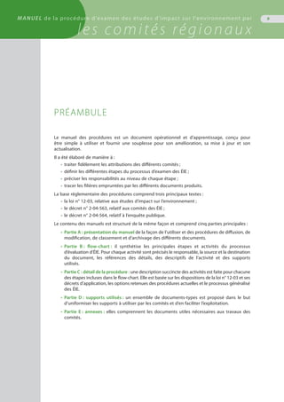 9MANUEL de la procédure d'examen des études d'impact sur l'environnement par
les comités régionaux
PRÉAMBULE
Le manuel des procédures est un document opérationnel et d’apprentissage, conçu pour
être simple à utiliser et fournir une souplesse pour son amélioration, sa mise à jour et son
actualisation.
Il a été élaboré de manière à :
•	 traiter fidèlement les attributions des différents comités ;
•	 définir les différentes étapes du processus d’examen des ÉIE ;
•	 préciser les responsabilités au niveau de chaque étape ;
•	 tracer les filières empruntées par les différents documents produits.
La base réglementaire des procédures comprend trois principaux textes :
•	 la loi n° 12-03, relative aux études d’impact sur l’environnement ;
•	 le décret n° 2-04-563, relatif aux comités des ÉIE ;
•	 le décret n° 2-04-564, relatif à l’enquête publique.
Le contenu des manuels est structuré de la même façon et comprend cinq parties principales :
•	 Partie A : présentation du manuel de la façon de l’utiliser et des procédures de diffusion, de
	 modification, de classement et d’archivage des différents documents.
•	 Partie B : flow-chart : il synthétise les principales étapes et activités du processus
	 d’évaluation d’ÉIE. Pour chaque activité sont précisés le responsable, la source et la destination
	 du document, les références des détails, des descriptifs de l’activité et des supports
	 utilisés.
•	 Partie C : détail de la procédure : une description succincte des activités est faite pour chacune
	 des étapes incluses dans le flow-chart. Elle est basée sur les dispositions de la loi n° 12-03 et ses
	 décrets d’application, les options retenues des procédures actuelles et le processus généralisé
	 des ÉIE.
•	 Partie D : supports utilisés : un ensemble de documents-types est proposé dans le but
	 d’uniformiser les supports à utiliser par les comités et d’en faciliter l’exploitation.
•	 Partie E : annexes : elles comprennent les documents utiles nécessaires aux travaux des
	 comités.
 
