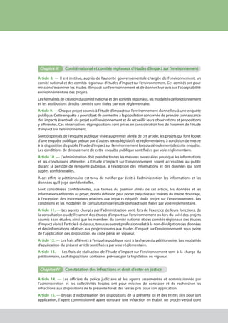 Chapitre III	 Comité national et comités régionaux d’études d’impact sur l’environnement
Article 8. — Il est institué, auprès de l’autorité gouvernementale chargée de l’environnement, un
comité national et des comités régionaux d’études d’impact sur l’environnement. Ces comités ont pour
mission d’examiner les études d’impact sur l’environnement et de donner leur avis sur l’acceptabilité
environnementale des projets.
Les formalités de création du comité national et des comités régionaux, les modalités de fonctionnement
et les attributions desdits comités sont fixées par voie réglementaire.
Article 9. — Chaque projet soumis à l’étude d’impact sur l’environnement donne lieu à une enquête
publique. Cette enquête a pour objet de permettre à la population concernée de prendre connaissance
des impacts éventuels du projet sur l’environnement et de recueillir leurs observations et propositions
y afférentes. Ces observations et propositions sont prises en considération lors de l’examen de l’étude
d’impact sur l’environnement.
Sont dispensés de l’enquête publique visée au premier alinéa de cet article, les projets qui font l’objet
d’une enquête publique prévue par d’autres textes législatifs et réglementaires, à condition de mettre
à la disposition du public l’étude d’impact sur l’environnement lors du déroulement de cette enquête.
Les conditions de déroulement de cette enquête publique sont fixées par voie réglementaire.
Article 10. — L’administration doit prendre toutes les mesures nécessaires pour que les informations
et les conclusions afférentes à l’étude d’impact sur l’environnement soient accessibles au public
durant la période de l’enquête publique, à l’exception des informations et des données qui sont
jugées confidentielles.
A cet effet, le pétitionnaire est tenu de notifier par écrit à l’administration les informations et les
données qu’il juge confidentielles.
Sont considérées confidentielles, aux termes du premier alinéa de cet article, les données et les
informations afférentes au projet, dont la diffusion peut porter préjudice aux intérêts du maître d’ouvrage,
à l’exception des informations relatives aux impacts négatifs dudit projet sur l’environnement. Les
conditions et les modalités de consultation de l’étude d’impact sont fixées par voie réglementaire.
Article 11. — Les agents chargés par l’administration sont, lors de l’exercice de leurs fonctions, de
la consultation ou de l’examen des études d’impact sur l’environnement ou lors du suivi des projets
soumis à ces études, ainsi que les membres du comité national et des comités régionaux des études
d’impact visés à l’article 8 ci-dessus, tenus au secret professionnel et à la non-divulgation des données
et des informations relatives aux projets soumis aux études d’impact sur l’environnement, sous peine
de l’application des dispositions du code pénal en vigueur.
Article 12. — Les frais afférents à l’enquête publique sont à la charge du pétitionnaire. Les modalités
d’application du présent article sont fixées par voie réglementaire.
Article 13. — Les frais de réalisation de l’étude d’impact sur l’environnement sont à la charge du
pétitionnaire, sauf dispositions contraires prévues par la législation en vigueur.
Chapitre IV	 Constatation des infractions et droit d’ester en justice
Article 14. — Les officiers de police judiciaire et les agents assermentés et commissionnés par
l’administration et les collectivités locales ont pour mission de constater et de rechercher les
infractions aux dispositions de la présente loi et des textes pris pour son application.
Article 15. — En cas d’inobservation des dispositions de la présente loi et des textes pris pour son
application, l’agent commissionné ayant constaté une infraction en établit un procès-verbal dont
cadre juridique relatif aux Études d’impact sur l’environnement
 