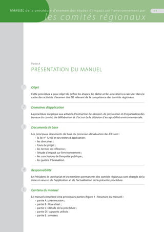 11MANUEL de la procédure d'examen des études d'impact sur l'environnement par
les comités régionaux
Objet
Cette procédure a pour objet de définir les étapes, les tâches et les opérations à exécuter dans le
cadre des activités d’examen des ÉIE relevant de la compétence des comités régionaux.
Domaines d'application
La procédure s’applique aux activités d’instruction des dossiers, de préparation et d’organisation des
travaux du comité, de délibération et d’octroi de la décision d’acceptabilité environnementale.
Documents de base
Les principaux documents de base du processus d’évaluation des ÉIE sont :
•	 la loi n° 12-03 et ses textes d’application ;
•	 les directives ;
•	 l’avis de projet ;
•	 les termes de référence ;
•	 l’étude d’impact sur l’environnement ;
•	 les conclusions de l’enquête publique ;
•	 les guides d’évaluation.
Responsabilité
Le Président, le secrétariat et les membres permanents des comités régionaux sont chargés de la
mise en œuvre, de l’application et de l’actualisation de la présente procédure.
Contenu du manuel
Le manuel comprend cinq principales parties (figure 1 : Structure du manuel) :
•	 partie A : présentation ;
•	 partie B : flow-chart ;
•	 partie C : détails de la procédure ;
•	 partie D : supports utilisés ;
•	 partie E : annexes
Partie A
PRÉSENTATION DU MANUEL
1
2
3
4
5
 