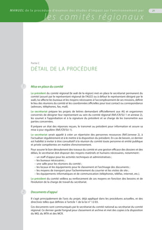 21MANUEL de la procédure d'examen des études d'impact sur l'environnement par
les comités régionaux
Mise en place du comité
Le président du comité régional (le wali de la région) met en place le secrétariat permanent du
comité (assuré par le représentant régional de l’AGCE ou à défaut le représentant désigné par le
wali), lui affecte les bureaux et les moyens nécessaires à l’accomplissement de ses missions, définit
le lieu des réunions du comité et les coordonnées officielles pour tout contact ou correspondance
(adresses, téléphones, fax, mail).
Le secrétariat prépare les projets de lettres demandant officiellement aux AG et organismes
concernés de désigner leur représentant au sein du comité régional (Réf./CR/SU 1 et annexe 2),
les soumet à l’approbation et à la signature du président et se charge de les transmettre aux
parties concernées.
Il prépare un état des réponses reçues, le transmet au président pour information et assure sa
mise à jour régulière (Réf./CR/SU 1).
Le secrétariat serait appelé à créer un répertoire des personnes ressources (Réf./annexe 2), à
l’actualiser régulièrement et à le mettre à la disposition du président. En cas de besoin, ce dernier
est habilité à inviter à titre consultatif à la réunion du comité toute personne et entité publique
et privée compétentes en matière d’environnement.
Pour assurer le bon déroulement des travaux du comité et une gestion efficace des dossiers et des
délais, le secrétariat doit disposer des moyens matériels et humains nécessaires, notamment :
•	 un staff d’appui pour les activités techniques et administratives ;
•	 les bureaux nécessaires ;
•	 une salle pour les réunions du comité ;
•	 les locaux et les équipements pour le classement et l’archivage des documents ;
•	 les moyens de transport pour l’acheminement du courrier et les visites de site ;
•	 les équipements informatiques et de communication (téléphones, téléfax, internet, etc.).
Le président du comité veillera au renforcement de ces moyens en fonction des besoins et de
l’évolution de la charge de travail du secrétariat.
Documents d'appui
Il s’agit principalement de l’avis du projet, déjà appliqué dans les procédures actuelles, et des
directives telles que définies à l’article 1 de la loi n° 12-03.
Ces documents sont communiqués par le secrétariat du comité national au secrétariat du comité
régional. Ce dernier garde l’orignal pour classement et archive et met des copies à la disposition
du MO, du MTA et des MCR.
Partie C
DÉTAIL DE LA PROCÉDURE
1
2
 