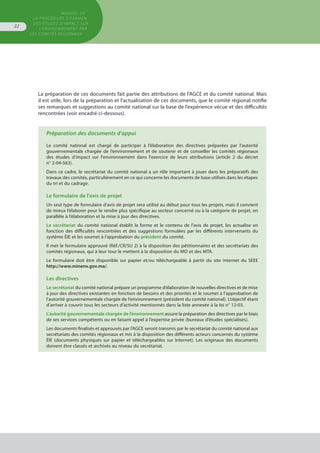 MANUEL DE
LA PROCÉDURE D’EXAMEN
DES ÉTUDES D’IMPACT SUR
L’ENVIRONNEMENT par
les comités régionaux
22
La préparation de ces documents fait partie des attributions de l’AGCE et du comité national. Mais
il est utile, lors de la préparation et l’actualisation de ces documents, que le comité régional notifie
ses remarques et suggestions au comité national sur la base de l’expérience vécue et des difficultés
rencontrées (voir encadré ci-dessous).
Préparation des documents d’appui
Le comité national est chargé de participer à l’élaboration des directives préparées par l’autorité
gouvernementale chargée de l’environnement et de soutenir et de conseiller les comités régionaux
des études d'impact sur l'environnement dans l'exercice de leurs attributions (article 2 du décret
n° 2-04-563).
Dans ce cadre, le secrétariat du comité national a un rôle important à jouer dans les préparatifs des
travaux des comités, particulièrement en ce qui concerne les documents de base utilisés dans les étapes
du tri et du cadrage.
Le formulaire de l'avis de projet
Un seul type de formulaire d’avis de projet sera utilisé au début pour tous les projets, mais il convient
de mieux l’élaborer pour le rendre plus spécifique au secteur concerné ou à la catégorie de projet, en
parallèle à l’élaboration et la mise à jour des directives.
Le secrétariat du comité national établit la forme et le contenu de l’avis de projet, les actualise en
fonction des difficultés rencontrées et des suggestions formulées par les différents intervenants du
système ÉIE et les soumet à l’approbation du président du comité.
Il met le formulaire approuvé (Réf./CR/SU 2) à la disposition des pétitionnaires et des secrétariats des
comités régionaux, qui à leur tour le mettent à la disposition du MO et des MTA.
Le formulaire doit être disponible sur papier et/ou téléchargeable à partir du site internet du SEEE
http://www.minenv.gov.ma/.
Les directives
Le secrétariat du comité national prépare un programme d’élaboration de nouvelles directives et de mise
à jour des directives existantes en fonction de besoins et des priorités et le soumet à l’approbation de
l’autorité gouvernementale chargée de l’environnement (président du comité national). L’objectif étant
d’arriver à couvrir tous les secteurs d’activité mentionnés dans la liste annexée à la loi n° 12-03.
L’autorité gouvernementale chargée de l’environnement assure la préparation des directives par le biais
de ses services compétents ou en faisant appel à l’expertise privée (bureaux d’études spécialisés).
Les documents finalisés et approuvés par l’AGCE seront transmis par le secrétariat du comité national aux
secrétariats des comités régionaux et mis à la disposition des différents acteurs concernés du système
ÉIE (documents physiques sur papier et téléchargeables sur Internet). Les originaux des documents
doivent être classés et archivés au niveau du secrétariat.
 