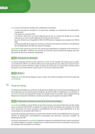 MANUEL DE
LA PROCÉDURE D’EXAMEN
DES ÉTUDES D’IMPACT SUR
L’ENVIRONNEMENT par
les comités régionaux
24
Le secrétariat formule les résultats de la vérification en précisant :
•	 si l’avis de projet est complet ou s'il devra être complété, en mentionnant les informations
	 manquantes ;
•	 si le projet est assujetti à l’ÉIE ;
•	 si le dossier relève bien du comité régional qui l’a reçu ou s’il doit être dirigé vers le comité
	 national ou un autre comité régional (avec précision des raisons) ;
•	 la ou les directives sur lesquelles le MO et le MTA devront s’appuyer pour préparer les TdR de
	 l’ÉIE ;
•	 la date prévisible de la réunion du comité pour l’examen des aspects à prendre en considération
	 lors de l’élaboration des TdR (voir étape de cadrage).
Le secrétariat les soumet au président du comité pour approbation et signature et les transmet au
MO et/ou au MTA (Réf. : CR/SU/4), une semaine au minimum avant la réunion de cadrage, pour leur
permettre de fournir les données manquantes.
3.3.	 Classement et archivage
Un dossier physique doit être ouvert auprès du secrétariat à la réception de chaque avis de projet.
Le secrétariat lui affecte un code (le même que le code projet) qui sera utilisé pour classer tous les
documents et courriers ultérieurs relatifs au projet. Au niveau du tri, le classement se limite à l’avis
de projet et aux commentaires transmis par le secrétariat au MO et/ou MTA.
3.4.	 Durée
L’étape du tri ne devrait pas dépasser 3 jours à partir de la date de réception de l’avis de projet par
le secrétariat.
L’étape du cadrage
A l'initiative du Président du comité ou à la demande du pétitionnaire, une réunion de cadrage pourrait
être organisée pour les grands projets complexes, de grande taille ou inhabituels. Le cas échéant, le
secrétariat est tenu de programmer l’étape du cadrage le plus tôt possible, après l’achèvement de
l’étape du tri (lorsqu’il est décidé du comité concerné et que le projet est assujetti à l’ÉIE).
4.1.	 Préparation de l’ordre du jour de la réunion de cadrage
Le secrétariat établit un projet d’ordre du jour de la réunion sur la base de l’état des avis des projets
reçus et examinés (Réf./CR/SU 3), prépare les projets de lettre d’invitation des membres du comité
et les documents de travail constitués essentiellement de l’avis de projet (Réf./CR/SU 2) et des
commentaires du secrétariat (Réf./CR/SU 4).
En plus des membres permanents du comité et des membres invités à titre délibératif, il est nécessaire
d’inviter le pétitionnaire, éventuellement accompagné des personnes ressources chargées de
l’élaboration des TdR.
En fonction des besoins, le secrétariat identifie et propose au président d’inviter d’autres personnes
ou entités publiques ou privées compétentes en matière d’environnement à participer au processus
de cadrage à titre consultatif ou à l’animer.
4
 