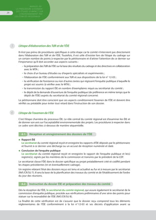 MANUEL DE
LA PROCÉDURE D’EXAMEN
DES ÉTUDES D’IMPACT SUR
L’ENVIRONNEMENT par
les comités régionaux
26
5
6
L’étape d’élaboration des TdR et de l’ÉIE
Il n’est pas prévu de procédures spécifiques à cette étape car le comité n’intervient pas directement
dans l’élaboration des TdR et de l’ÉIE. Toutefois, il est utile d’insister lors de l’étape du cadrage sur
un certain nombre de points à respecter par le pétitionnaire et d’attirer l’attention de ce dernier sur
l’importance qu’il doit accorder aux aspects suivants :
•	 la préparation desTdR de l’ÉIE sur la base des résultats du cadrage et des directives en collaboration
	 avec le MTA ;
•	 le choix d’un bureau d’études ou d’experts spécialisés et expérimentés ;
•	 l’élaboration de l’ÉIE conformément aux TdR et aux dispositions de la loi n° 12-03 ;
•	 la vérification de l’existence ou non d’autres textes qui régissent l’enquête publique à laquelle le
	 projet est soumis (à vérifier avec le MTA) ;
•	 la transmission du rapport ÉIE en nombre d’exemplaires requis au secrétariat du comité ;
•	 le dépôt de la demande d’ouverture de l’enquête publique (de préférence en même temps que le
	 dépôt de l’ÉIE) auprès du secrétariat du comité régional concerné.
Le pétitionnaire doit être conscient que ces aspects conditionnent l’examen de l’ÉIE et doivent être
vérifiés au préalable pour éviter tout retard dans l’instruction de son dossier.
L’étape de l'examen de l’ÉIE
C’est l’étape charnière du processus ÉIE. Le rôle central du comité régional est d’examiner les ÉIE et
de donner son avis sur l’acceptabilité environnementale des projets. Les procédures à respecter dans
ce cadre sont décrites ci-dessous de manière séquentielle.
6.1.	 Réception et enregistrement des dossiers de l’ÉIE
◆	 Rapport ÉIE
Le secrétariat du comité régional reçoit et enregistre les rapports d’ÉIE déposés par le pétitionnaire
et fournit à ce dernier une décharge ou un accusé de réception numéroté et daté.
◆	 Conclusion de l’enquête publique
Le secrétariat du comité régional reçoit et enregistre le rapport de l’enquête publique et le(s)
registre(s), signés par les membres de la commission et transmis par le président de la CEP.
Le secrétariat classe l’ÉIE dans le dossier spécifique au projet préalablement créé et codifié pendant
les étapes précédentes (tri et éventuellement cadrage).
Un registre relatant l’état des dossiers reçus est tenu et actualisé au fur et à mesure par le secrétariat
(Réf./CR/SU 7). Il sera la base de la planification des travaux du comité et de l’établissement de l’ordre
du jour des réunions.
6.2.	 Instruction du dossier ÉIE et préparation des travaux du comité
Dès la réception de l’ÉIE, le secrétariat du comité régional, qui assure également le secrétariat de la
commission d’enquête publique, procède aux vérifications préliminaires d’une série des points pour
statuer sur la recevabilité de l’ÉIE (Réf./CR/SU 8).
La finalité de cette vérification est de s’assurer que le dossier reçu comprend tous les éléments
réglementaires de l’ÉIE conformément à la loi n°  12-03 et ses décrets d’application avant sa
 
