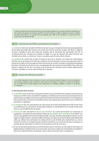 MANUEL DE
LA PROCÉDURE D’EXAMEN
DES ÉTUDES D’IMPACT SUR
L’ENVIRONNEMENT par
les comités régionaux
28
La date de dépôt de la demande d’ouverture de l’enquête publique est une date-clé dans la planification
des activités de gestion et d’examen des ÉIE. Il convient de fixer un délai au pétitionnaire pour le dépôt
de ladite demande au cas où elle n’est pas déposée avec l’ÉIE et de considérer ce critère parmi les
critères de recevabilité de l’ÉIE.
6.4.	 Transmission de l’ÉIE et convocation à la réunion
Le secrétariat informe le président de l’état des dossiers reçus, de l’avancement des travaux préparatoires
et des dates prévisibles des réunions du comité, qui doivent avoir lieu au plus tard dans un délai de
20 jours ouvrables à partir de la date de réception par le secrétariat des conclusions de l’EP. Le
secrétariat doit tenir compte de ces délais et veiller à ce que les dossiers ÉIE soient transmis aux
membres du comité, au minimum 10 jours ouvrables avant la tenue de la réunion.
Le président du comité fixe la date et l’ordre du jour de la réunion sur la base des informations
fournies par le secrétariat et la liste des membres non permanents et toute autre personne dont la
présence est utile et qu’il envisage d'inviter à la réunion du comité. Il charge le secrétariat de préparer
les lettres d’invitation et l’ordre du jour accompagnés des documents de travail (ÉIE, fiches, états des
dossiers, rapport de l’EP, etc.), les signe et les transmet aux membres dans le délai réglementaire
(10 jours ouvrables au moins avant la date de la réunion).
6.5.	 Examen de l’ÉIE par le comité
« Le comité régional est tenu de donner son avis, sur la base de l'étude d'impact et sur les conclusions
de l'enquête publique, dans un délai de vingt (20) jours ouvrables à compter de la date de réception,
par le secrétariat du comité régional, des conclusions de l'enquête publique » (article 21 du décret
n° 2-04-563).
A. Déroulement de la réunion
a.	 Le président ouvre la réunion en présentant l’ordre du jour et la démarche à adopter et les personnes
	 ressources invitées à titre consultatif. Il rappelle aux membres qu’ils ont été saisis des documents de
	 travail10joursouvrablesàl’avancepourpouvoirlesexamineràtempsetformulerleurscommentaires,et
	 il leur fait état des contraintes et des délais qui leur sont impartis pour donner leur avis sur l’ÉIE et les
	 procédures à appliquer.
b.	Le secrétariat fait une présentation des documents de travail, particulièrement l’ÉIE (points forts
	 et insuffisances), les conclusions de l’enquête publique et, éventuellement, le compte-rendu de la
	 visite au site d’implantation du projet.
c.	 Un tour de table permettra à chacun des membres du comité de formuler ses remarques et
	 suggestions concernant les présentations faites par le président et le secrétariat et de donner son
	 avis sur l’acceptabilité environnementale du projet. L’avis des membres doit également porter sur les
	 exigences réglementaires, institutionnelles, techniques et autres concernant le projet, particulièrement
	 celles qui relèvent des attributions du département ou de l’entité qu’ils représentent au sein du
	 comité. Il convient à cet égard que les membres remettent une note écrite de leurs remarques au
	 secrétariat pour permettre à ce dernier de les joindre au PV de la réunion.
d.	En cas de demande de précisions ou d’informations par les membres sur des aspects techniques ou
	 réglementaires, le pétitionnaire ou les personnes ressources invitées par le président sont appelés à
	 fournir les éclaircissements nécessaires, chacun dans le domaine de sa compétence.
 