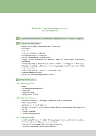 Annexe des projets soumis à l’étude d’impact
sur l’environnement
1.	 Etablissements insalubres, incommodes ou dangereux classés en première catégorie
2.	 Projets d’infrastructures
•	Construction de routes (routes nationales et autoroutes) 
•	Voies ferrées 
•	Aéroports 
•	Aménagement de zones urbaines 
•	Aménagement de zones industrielles 
•	Ports de commerce et ports de plaisance 
•	Barrages ou toutes autres installations destinées à retenir et à stocker les eaux d’une manière
	 permanente 
•	Complexes touristiques, notamment ceux situés au littoral, à la montagne et en milieu rural 
•	Installations de stockage ou d’élimination de déchets quelles que soient leur nature et la méthode
	 de leur élimination 
•	Stations d’épuration des eaux usées et ouvrages annexes 
•	Emissaires d’évacuation marin 
•	Transport de matières dangereuses ou toxiques
3.	 Projets industriels
3.1.	 Industrie extractive
•	 Mines 
•	 Carrières de sable et de gravier 
•	 Cimenteries  
•	 Industrie du plâtre 
•	 Transformation du liège
3.2.	 Industrie de l’énergie
•	 Installations destinées au stockage du gaz et tous produits inflammables 
•	 Raffineries de pétrole 
•	 Grands travaux de transfert d’énergie 
•	 Centrales thermiques et autres installations à combustion puissance calorifique d’au moins
	 300 MW 
•	 Centrales nucléaires 
•	 Centrales hydroélectriques
3.3.	 Industrie chimique
•	 Installations de fabrication de produits chimiques, de pesticides, de produits pharmaceutiques,
	 de peintures de vernis, d’élastomères et peroxydes 
•	 Lancement de nouveaux produits chimiques sur le marché 
•	 Extraction, traitement et transformation d’amiante
cadre juridique relatif aux Études d’impact sur l’environnement
 