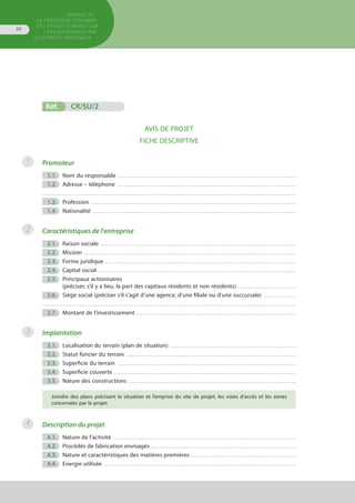 Réf.	 CR/SU/2
AVIS DE PROJET
FICHE DESCRIPTIVE
Promoteur
	 1.1.	 Nom du responsable . . . . . . . . . . . . . . . . . . . . . . . . . . . . . . . . . . . . . . . . . . . . . . . . . . . . . . . . . . . . . . . . . . . . . . . . . . . . . . . . . . . . . 
	 1.2.	 Adresse – téléphone . . . . . . . . . . . . . . . . . . . . . . . . . . . . . . . . . . . . . . . . . . . . . . . . . . . . . . . . . . . . . . . . . . . . . . . . . . . . . . . . . . . . . 
. . . . . . . . . . . . . . . . . . . . . . . . . . . . . . . . . . . . . . . . . . . . . . . . . . . . . . . . . . . . . . . . . . . . . . . . . . . . . . . . . . . . . . . . . . . . . . . . . . . . . . . . . . . . . . . . . . . . . . . . .
	 1.3.	 Profession . . . . . . . . . . . . . . . . . . . . . . . . . . . . . . . . . . . . . . . . . . . . . . . . . . . . . . . . . . . . . . . . . . . . . . . . . . . . . . . . . . . . . . . . . . . . . . . . . . 
	 1.4.	 Nationalité . . . . . . . . . . . . . . . . . . . . . . . . . . . . . . . . . . . . . . . . . . . . . . . . . . . . . . . . . . . . . . . . . . . . . . . . . . . . . . . . . . . . . . . . . . . . . . . . . 
Caractéristiques de l'entreprise
	 2.1.	 Raison sociale . . . . . . . . . . . . . . . . . . . . . . . . . . . . . . . . . . . . . . . . . . . . . . . . . . . . . . . . . . . . . . . . . . . . . . . . . . . . . . . . . . . . . . . . . . . . . 
	 2.2.	 Mission . . . . . . . . . . . . . . . . . . . . . . . . . . . . . . . . . . . . . . . . . . . . . . . . . . . . . . . . . . . . . . . . . . . . . . . . . . . . . . . . . . . . . . . . . . . . . . . . . . . . . 
	 2.3.	 Forme juridique . . . . . . . . . . . . . . . . . . . . . . . . . . . . . . . . . . . . . . . . . . . . . . . . . . . . . . . . . . . . . . . . . . . . . . . . . . . . . . . . . . . . . . . . . . . 
	 2.4.	 Capital social . . . . . . . . . . . . . . . . . . . . . . . . . . . . . . . . . . . . . . . . . . . . . . . . . . . . . . . . . . . . . . . . . . . . . . . . . . . . . . . . . . . . . . . . . . . . . . 
	 2.5.	 Principaux actionnaires
		 (préciser, s’il y a lieu, la part des capitaux résidents et non résidents) . . . . . . . . . . . . . . . . . . . . . . . . . . . .
	 2.6.	 Siège social (préciser s’il s’agit d’une agence, d'une filiale ou d'une succursale) . . . . . . . . . . . . . . . 
. . . . . . . . . . . . . . . . . . . . . . . . . . . . . . . . . . . . . . . . . . . . . . . . . . . . . . . . . . . . . . . . . . . . . . . . . . . . . . . . . . . . . . . . . . . . . . . . . . . . . . . . . . . . . . . . . . . . . . . . .
	 2.7.	 Montant de l’investissement . . . . . . . . . . . . . . . . . . . . . . . . . . . . . . . . . . . . . . . . . . . . . . . . . . . . . . . . . . . . . . . . . . . . . . . . . . . . 
Implantation
	 3.1.	 Localisation du terrain (plan de situation) . . . . . . . . . . . . . . . . . . . . . . . . . . . . . . . . . . . . . . . . . . . . . . . . . . . . . . . . . . . . 
	 3.2.	 Statut foncier du terrain . . . . . . . . . . . . . . . . . . . . . . . . . . . . . . . . . . . . . . . . . . . . . . . . . . . . . . . . . . . . . . . . . . . . . . . . . . . . . . . . . 
	 3.3.	 Superficie du terrain . . . . . . . . . . . . . . . . . . . . . . . . . . . . . . . . . . . . . . . . . . . . . . . . . . . . . . . . . . . . . . . . . . . . . . . . . . . . . . . . . . . . . 
	 3.4.	 Superficie couverte . . . . . . . . . . . . . . . . . . . . . . . . . . . . . . . . . . . . . . . . . . . . . . . . . . . . . . . . . . . . . . . . . . . . . . . . . . . . . . . . . . . . . . .
	 3.5.	 Nature des constructions . . . . . . . . . . . . . . . . . . . . . . . . . . . . . . . . . . . . . . . . . . . . . . . . . . . . . . . . . . . . . . . . . . . . . . . . . . . . . . . . 
Joindre des plans précisant la situation et l’emprise du site de projet, les voies d’accès et les zones
concernées par le projet.
Description du projet
	 4.1.	 Nature de l’activité . . . . . . . . . . . . . . . . . . . . . . . . . . . . . . . . . . . . . . . . . . . . . . . . . . . . . . . . . . . . . . . . . . . . . . . . . . . . . . . . . . . . . . . 
	 4.2.	 Procédés de fabrication envisagés . . . . . . . . . . . . . . . . . . . . . . . . . . . . . . . . . . . . . . . . . . . . . . . . . . . . . . . . . . . . . . . . . . . . . 
	 4.3.	 Nature et caractéristiques des matières premières . . . . . . . . . . . . . . . . . . . . . . . . . . . . . . . . . . . . . . . . . . . . . . . . . . 
	 4.4.	 Energie utilisée . . . . . . . . . . . . . . . . . . . . . . . . . . . . . . . . . . . . . . . . . . . . . . . . . . . . . . . . . . . . . . . . . . . . . . . . . . . . . . . . . . . . . . . . . . . 
1
2
3
4
MANUEL DE
LA PROCÉDURE D’EXAMEN
DES ÉTUDES D’IMPACT SUR
L’ENVIRONNEMENT par
les comités régionaux
34
 