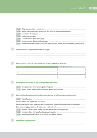 4.5.	 Origine des matières premières . . . . . . . . . . . . . . . . . . . . . . . . . . . . . . . . . . . . . . . . . . . . . . . . . . . . . . . . . . . . . . . . . . . . . . . . 
	 4.6.	 Nature, caractéristiques et quantité des produits intermédiaires et finis . . . . . . . . . . . . . . . . . . . . . . . . 
	 4.7.	 Conditions de stockage . . . . . . . . . . . . . . . . . . . . . . . . . . . . . . . . . . . . . . . . . . . . . . . . . . . . . . . . . . . . . . . . . . . . . . . . . . . . . . . . . 
	 4.8.	 Equipements requis . . . . . . . . . . . . . . . . . . . . . . . . . . . . . . . . . . . . . . . . . . . . . . . . . . . . . . . . . . . . . . . . . . . . . . . . . . . . . . . . . . . . . . 
	 4.9.	 Consommation d’eau envisagée . . . . . . . . . . . . . . . . . . . . . . . . . . . . . . . . . . . . . . . . . . . . . . . . . . . . . . . . . . . . . . . . . . . . . . . 
	4.10.	 Consommation d’électricité envisagée . . . . . . . . . . . . . . . . . . . . . . . . . . . . . . . . . . . . . . . . . . . . . . . . . . . . . . . . . . . . . . . . 
	4.11.	 Infrastructures envisagées (adduction d’eau potable, réseau d’assainissement, voiries, VRD) . . 
Composantes complémentaires du projet
. . . . . . . . . . . . . . . . . . . . . . . . . . . . . . . . . . . . . . . . . . . . . . . . . . . . . . . . . . . . . . . . . . . . . . . . . . . . . . . . . . . . . . . . . . . . . . . . . . . . . . . . . . . . . . . . . . . . . . . . .
. . . . . . . . . . . . . . . . . . . . . . . . . . . . . . . . . . . . . . . . . . . . . . . . . . . . . . . . . . . . . . . . . . . . . . . . . . . . . . . . . . . . . . . . . . . . . . . . . . . . . . . . . . . . . . . . . . . . . . . . .
. . . . . . . . . . . . . . . . . . . . . . . . . . . . . . . . . . . . . . . . . . . . . . . . . . . . . . . . . . . . . . . . . . . . . . . . . . . . . . . . . . . . . . . . . . . . . . . . . . . . . . . . . . . . . . . . . . . . . . . . .
Composantes dont la réalisation est échelonnée dans le temps
Composante Année de réalisation
1. . . . . . . . . . . . . . . . . . . . . . . . . . . . . . . . . . . . . . . . . . . . . . . . . . . . . . . . . . . . . . . . . . . . . . . . . . . .
2. . . . . . . . . . . . . . . . . . . . . . . . . . . . . . . . . . . . . . . . . . . . . . . . . . . . . . . . . . . . . . . . . . . . . . . . . . . .
Description du milieu et des principales contraintes
	 7.1.	 Occupation du sol au voisinage du site projet . . . . . . . . . . . . . . . . . . . . . . . . . . . . . . . . . . . . . . . . . . . . . . . . . . . . . . . 
	 7.2.	 Nature du sol, topographie, niveau de la nappe phréatique . . . . . . . . . . . . . . . . . . . . . . . . . . . . . . . . . . . . . . 
Caractérisation et quantification des rejets sur le milieu naturel et humain
	 8.1.	 Rejets liquides . . . . . . . . . . . . . . . . . . . . . . . . . . . . . . . . . . . . . . . . . . . . . . . . . . . . . . . . . . . . . . . . . . . . . . . . . . . . . . . . . . . . . . . . . . . . 
Volume d’eau usée rejetée par jour (m3
/j) . . . . . . . . . . . . . . . . . . . . . . . . . . . . . . . . . . . . . . . . . . . . . . . . . . . . . . . . . . . . . . . . . . . . . . 
Caractérisation des eaux usées rejetées (composition physico-chimique et bactériologique) . . . . . . . . . 
Quel système d’épuration ou de traitement est-il prévu ? . . . . . . . . . . . . . . . . . . . . . . . . . . . . . . . . . . . . . . . . . . . . . . . . . . . 
	 8.2.	 Déchets solides (quels sont le volume et le mode gestion prévus ?) . . . . . . . . . . . . . . . . . . . . . . . . . . . . . 
	 8.3.	 Émissions dans l’air (gaz, fumées, poussières, etc.) . . . . . . . . . . . . . . . . . . . . . . . . . . . . . . . . . . . . . . . . . . . . . . . . . . 
	 8.4.	 Nuisances sonores (bruit) et olfactives (mauvaises odeurs) . . . . . . . . . . . . . . . . . . . . . . . . . . . . . . . . . . . . . . . . 
Nombre d'emplois créés
. . . . . . . . . . . . . . . . . . . . . . . . . . . . . . . . . . . . . . . . . . . . . . . . . . . . . . . . . . . . . . . . . . . . . . . . . . . . . . . . . . . . . . . . . . . . . . . . . . . . . . . . . . . . . . . . . . . . . . . . .
5
6
7
8
9
SUPPORTS UTILISÉS 35
 