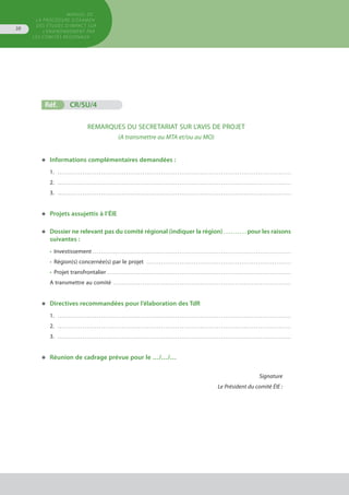 MANUEL DE
LA PROCÉDURE D’EXAMEN
DES ÉTUDES D’IMPACT SUR
L’ENVIRONNEMENT par
les comités régionaux
38
Réf.	 CR/SU/4	 			
REMARQUES DU SECRETARIAT SUR L’AVIS DE PROJET
(A transmettre au MTA et/ou au MO)
◆	 Informations complémentaires demandées :
1. . . . . . . . . . . . . . . . . . . . . . . . . . . . . . . . . . . . . . . . . . . . . . . . . . . . . . . . . . . . . . . . . . . . . . . . . . . . . . . . . . . . . . . . . . . . . . . . . . . . . . . . . . . . . . . . . . 
2. . . . . . . . . . . . . . . . . . . . . . . . . . . . . . . . . . . . . . . . . . . . . . . . . . . . . . . . . . . . . . . . . . . . . . . . . . . . . . . . . . . . . . . . . . . . . . . . . . . . . . . . . . . . . . . . . . 
3. . . . . . . . . . . . . . . . . . . . . . . . . . . . . . . . . . . . . . . . . . . . . . . . . . . . . . . . . . . . . . . . . . . . . . . . . . . . . . . . . . . . . . . . . . . . . . . . . . . . . . . . . . . . . . . . . . 
◆	 Projets assujettis à l’ÉIE
◆	 Dossier ne relevant pas du comité régional (indiquer la région) . . . . . . . . . . pour les raisons
	 suivantes :
•	 Investissement . . . . . . . . . . . . . . . . . . . . . . . . . . . . . . . . . . . . . . . . . . . . . . . . . . . . . . . . . . . . . . . . . . . . . . . . . . . . . . . . . . . . . . . . . . . . . . . . 
•	 Région(s) concernée(s) par le projet . . . . . . . . . . . . . . . . . . . . . . . . . . . . . . . . . . . . . . . . . . . . . . . . . . . . . . . . . . . . . . . . . . . . . . 
•	 Projet transfrontalier . . . . . . . . . . . . . . . . . . . . . . . . . . . . . . . . . . . . . . . . . . . . . . . . . . . . . . . . . . . . . . . . . . . . . . . . . . . . . . . . . . . . . . . . . 
A transmettre au comité . . . . . . . . . . . . . . . . . . . . . . . . . . . . . . . . . . . . . . . . . . . . . . . . . . . . . . . . . . . . . . . . . . . . . . . . . . . . . . . . . . . . . . 
◆	 Directives recommandées pour l’élaboration des TdR
1. . . . . . . . . . . . . . . . . . . . . . . . . . . . . . . . . . . . . . . . . . . . . . . . . . . . . . . . . . . . . . . . . . . . . . . . . . . . . . . . . . . . . . . . . . . . . . . . . . . . . . . . . . . . . . . . . . 
2. . . . . . . . . . . . . . . . . . . . . . . . . . . . . . . . . . . . . . . . . . . . . . . . . . . . . . . . . . . . . . . . . . . . . . . . . . . . . . . . . . . . . . . . . . . . . . . . . . . . . . . . . . . . . . . . . . 
3. . . . . . . . . . . . . . . . . . . . . . . . . . . . . . . . . . . . . . . . . . . . . . . . . . . . . . . . . . . . . . . . . . . . . . . . . . . . . . . . . . . . . . . . . . . . . . . . . . . . . . . . . . . . . . . . . . 
◆	 Réunion de cadrage prévue pour le …/…/…
Signature
Le Président du comité ÉIE :
 