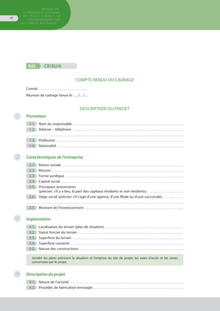MANUEL DE
LA PROCÉDURE D’EXAMEN
DES ÉTUDES D’IMPACT SUR
L’ENVIRONNEMENT par
les comités régionaux
40
2
3
4
Réf.	 CR/SU/6
COMPTE-RENDU DU CADRAGE
Comité . . . . . . . . . . . . . . . . . . . . . . . . . . . . . . . . . . . . . 
Réunion de cadrage tenue le : …/…/…
Description du projet
Promoteur
	 1.1.	 Nom du responsable . . . . . . . . . . . . . . . . . . . . . . . . . . . . . . . . . . . . . . . . . . . . . . . . . . . . . . . . . . . . . . . . . . . . . . . . . . . . . . . . . . . . . 
	 1.2.	 Adresse – téléphone . . . . . . . . . . . . . . . . . . . . . . . . . . . . . . . . . . . . . . . . . . . . . . . . . . . . . . . . . . . . . . . . . . . . . . . . . . . . . . . . . . . . . 
. . . . . . . . . . . . . . . . . . . . . . . . . . . . . . . . . . . . . . . . . . . . . . . . . . . . . . . . . . . . . . . . . . . . . . . . . . . . . . . . . . . . . . . . . . . . . . . . . . . . . . . . . . . . . . . . . . . . . . . . .
	 1.3.	 Profession . . . . . . . . . . . . . . . . . . . . . . . . . . . . . . . . . . . . . . . . . . . . . . . . . . . . . . . . . . . . . . . . . . . . . . . . . . . . . . . . . . . . . . . . . . . . . . . . . . 
	 1.4.	 Nationalité . . . . . . . . . . . . . . . . . . . . . . . . . . . . . . . . . . . . . . . . . . . . . . . . . . . . . . . . . . . . . . . . . . . . . . . . . . . . . . . . . . . . . . . . . . . . . . . . . 
Caractéristiques de l'entreprise
	 2.1.	 Raison sociale . . . . . . . . . . . . . . . . . . . . . . . . . . . . . . . . . . . . . . . . . . . . . . . . . . . . . . . . . . . . . . . . . . . . . . . . . . . . . . . . . . . . . . . . . . . . . 
	 2.2.	 Mission . . . . . . . . . . . . . . . . . . . . . . . . . . . . . . . . . . . . . . . . . . . . . . . . . . . . . . . . . . . . . . . . . . . . . . . . . . . . . . . . . . . . . . . . . . . . . . . . . . . . . 
	 2.3.	 Forme juridique . . . . . . . . . . . . . . . . . . . . . . . . . . . . . . . . . . . . . . . . . . . . . . . . . . . . . . . . . . . . . . . . . . . . . . . . . . . . . . . . . . . . . . . . . . . 
	 2.4.	 Capital social . . . . . . . . . . . . . . . . . . . . . . . . . . . . . . . . . . . . . . . . . . . . . . . . . . . . . . . . . . . . . . . . . . . . . . . . . . . . . . . . . . . . . . . . . . . . . . 
	 2.5.	 Principaux actionnaires
		 (préciser, s’il y a lieu, la part des capitaux résidents et non résidents) . . . . . . . . . . . . . . . . . . . . . . . . . . . .
	 2.6.	 Siège social (préciser s’il s’agit d’une agence, d'une filiale ou d'une succursale) . . . . . . . . . . . . . . . 
. . . . . . . . . . . . . . . . . . . . . . . . . . . . . . . . . . . . . . . . . . . . . . . . . . . . . . . . . . . . . . . . . . . . . . . . . . . . . . . . . . . . . . . . . . . . . . . . . . . . . . . . . . . . . . . . . . . . . . . . .
	 2.7.	 Montant de l’investissement . . . . . . . . . . . . . . . . . . . . . . . . . . . . . . . . . . . . . . . . . . . . . . . . . . . . . . . . . . . . . . . . . . . . . . . . . . . . 
Implantation
	 3.1.	 Localisation du terrain (plan de situation) . . . . . . . . . . . . . . . . . . . . . . . . . . . . . . . . . . . . . . . . . . . . . . . . . . . . . . . . . . . . 
	 3.2.	 Statut foncier du terrain . . . . . . . . . . . . . . . . . . . . . . . . . . . . . . . . . . . . . . . . . . . . . . . . . . . . . . . . . . . . . . . . . . . . . . . . . . . . . . . . . 
	 3.3.	 Superficie du terrain . . . . . . . . . . . . . . . . . . . . . . . . . . . . . . . . . . . . . . . . . . . . . . . . . . . . . . . . . . . . . . . . . . . . . . . . . . . . . . . . . . . . . 
	 3.4.	 Superficie couverte . . . . . . . . . . . . . . . . . . . . . . . . . . . . . . . . . . . . . . . . . . . . . . . . . . . . . . . . . . . . . . . . . . . . . . . . . . . . . . . . . . . . . . .
	 3.5.	 Nature des constructions . . . . . . . . . . . . . . . . . . . . . . . . . . . . . . . . . . . . . . . . . . . . . . . . . . . . . . . . . . . . . . . . . . . . . . . . . . . . . . . . 
Joindre les plans précisant la situation et l’emprise du site de projet, les voies d’accès et les zones
concernées par le projet.
Description du projet
	 4.1.	 Nature de l’activité . . . . . . . . . . . . . . . . . . . . . . . . . . . . . . . . . . . . . . . . . . . . . . . . . . . . . . . . . . . . . . . . . . . . . . . . . . . . . . . . . . . . . . . 
	 4.2.	 Procédés de fabrication envisagés . . . . . . . . . . . . . . . . . . . . . . . . . . . . . . . . . . . . . . . . . . . . . . . . . . . . . . . . . . . . . . . . . . . . . 
1
 