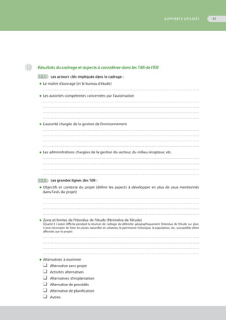 Résultats du cadrage et aspects à considérer dans les TdR de l’ÉIE
	12.1.	 Les acteurs clés impliqués dans le cadrage :
◆	Le maître d’ouvrage (et le bureau d’étude)
	 . . . . . . . . . . . . . . . . . . . . . . . . . . . . . . . . . . . . . . . . . . . . . . . . . . . . . . . . . . . . . . . . . . . . . . . . . . . . . . . . . . . . . . . . . . . . . . . . . . . . . . . . . . . . . . . . . . . . .
◆	Les autorités compétentes concernées par l’autorisation
	 . . . . . . . . . . . . . . . . . . . . . . . . . . . . . . . . . . . . . . . . . . . . . . . . . . . . . . . . . . . . . . . . . . . . . . . . . . . . . . . . . . . . . . . . . . . . . . . . . . . . . . . . . . . . . . . . . . . . .
	 . . . . . . . . . . . . . . . . . . . . . . . . . . . . . . . . . . . . . . . . . . . . . . . . . . . . . . . . . . . . . . . . . . . . . . . . . . . . . . . . . . . . . . . . . . . . . . . . . . . . . . . . . . . . . . . . . . . . .
	 . . . . . . . . . . . . . . . . . . . . . . . . . . . . . . . . . . . . . . . . . . . . . . . . . . . . . . . . . . . . . . . . . . . . . . . . . . . . . . . . . . . . . . . . . . . . . . . . . . . . . . . . . . . . . . . . . . . . .
	 . . . . . . . . . . . . . . . . . . . . . . . . . . . . . . . . . . . . . . . . . . . . . . . . . . . . . . . . . . . . . . . . . . . . . . . . . . . . . . . . . . . . . . . . . . . . . . . . . . . . . . . . . . . . . . . . . . . . .
◆	L’autorité chargée de la gestion de l’environnement
	 . . . . . . . . . . . . . . . . . . . . . . . . . . . . . . . . . . . . . . . . . . . . . . . . . . . . . . . . . . . . . . . . . . . . . . . . . . . . . . . . . . . . . . . . . . . . . . . . . . . . . . . . . . . . . . . . . . . . .
	 . . . . . . . . . . . . . . . . . . . . . . . . . . . . . . . . . . . . . . . . . . . . . . . . . . . . . . . . . . . . . . . . . . . . . . . . . . . . . . . . . . . . . . . . . . . . . . . . . . . . . . . . . . . . . . . . . . . . .
	 . . . . . . . . . . . . . . . . . . . . . . . . . . . . . . . . . . . . . . . . . . . . . . . . . . . . . . . . . . . . . . . . . . . . . . . . . . . . . . . . . . . . . . . . . . . . . . . . . . . . . . . . . . . . . . . . . . . . .
	 . . . . . . . . . . . . . . . . . . . . . . . . . . . . . . . . . . . . . . . . . . . . . . . . . . . . . . . . . . . . . . . . . . . . . . . . . . . . . . . . . . . . . . . . . . . . . . . . . . . . . . . . . . . . . . . . . . . . .
◆	Les administrations chargées de la gestion du secteur, du milieu récepteur, etc. 
	 . . . . . . . . . . . . . . . . . . . . . . . . . . . . . . . . . . . . . . . . . . . . . . . . . . . . . . . . . . . . . . . . . . . . . . . . . . . . . . . . . . . . . . . . . . . . . . . . . . . . . . . . . . . . . . . . . . . . .
	 . . . . . . . . . . . . . . . . . . . . . . . . . . . . . . . . . . . . . . . . . . . . . . . . . . . . . . . . . . . . . . . . . . . . . . . . . . . . . . . . . . . . . . . . . . . . . . . . . . . . . . . . . . . . . . . . . . . . .
	 . . . . . . . . . . . . . . . . . . . . . . . . . . . . . . . . . . . . . . . . . . . . . . . . . . . . . . . . . . . . . . . . . . . . . . . . . . . . . . . . . . . . . . . . . . . . . . . . . . . . . . . . . . . . . . . . . . . . .
	 . . . . . . . . . . . . . . . . . . . . . . . . . . . . . . . . . . . . . . . . . . . . . . . . . . . . . . . . . . . . . . . . . . . . . . . . . . . . . . . . . . . . . . . . . . . . . . . . . . . . . . . . . . . . . . . . . . . . .
	12.2.	 Les grandes lignes des TdR :
◆	Objectifs et contexte du projet (définir les aspects à développer en plus de ceux mentionnés
	 dans l’avis du projet)
	 . . . . . . . . . . . . . . . . . . . . . . . . . . . . . . . . . . . . . . . . . . . . . . . . . . . . . . . . . . . . . . . . . . . . . . . . . . . . . . . . . . . . . . . . . . . . . . . . . . . . . . . . . . . . . . . . . . . . .
	 . . . . . . . . . . . . . . . . . . . . . . . . . . . . . . . . . . . . . . . . . . . . . . . . . . . . . . . . . . . . . . . . . . . . . . . . . . . . . . . . . . . . . . . . . . . . . . . . . . . . . . . . . . . . . . . . . . . . .
	 . . . . . . . . . . . . . . . . . . . . . . . . . . . . . . . . . . . . . . . . . . . . . . . . . . . . . . . . . . . . . . . . . . . . . . . . . . . . . . . . . . . . . . . . . . . . . . . . . . . . . . . . . . . . . . . . . . . . .
	 . . . . . . . . . . . . . . . . . . . . . . . . . . . . . . . . . . . . . . . . . . . . . . . . . . . . . . . . . . . . . . . . . . . . . . . . . . . . . . . . . . . . . . . . . . . . . . . . . . . . . . . . . . . . . . . . . . . . .
◆	Zone et limites de l’étendue de l’étude (Périmètre de l’étude)
(Quand il s’avère difficile pendant la réunion de cadrage de délimiter géographiquement l’étendue de l’étude sur plan,
il sera nécessaire de lister les zones naturelles et urbaines, le patrimoine historique, la population, etc. susceptible d’être
affectées par le projet)
	 . . . . . . . . . . . . . . . . . . . . . . . . . . . . . . . . . . . . . . . . . . . . . . . . . . . . . . . . . . . . . . . . . . . . . . . . . . . . . . . . . . . . . . . . . . . . . . . . . . . . . . . . . . . . . . . . . . . . .
	 . . . . . . . . . . . . . . . . . . . . . . . . . . . . . . . . . . . . . . . . . . . . . . . . . . . . . . . . . . . . . . . . . . . . . . . . . . . . . . . . . . . . . . . . . . . . . . . . . . . . . . . . . . . . . . . . . . . . .
	 . . . . . . . . . . . . . . . . . . . . . . . . . . . . . . . . . . . . . . . . . . . . . . . . . . . . . . . . . . . . . . . . . . . . . . . . . . . . . . . . . . . . . . . . . . . . . . . . . . . . . . . . . . . . . . . . . . . . .
	 . . . . . . . . . . . . . . . . . . . . . . . . . . . . . . . . . . . . . . . . . . . . . . . . . . . . . . . . . . . . . . . . . . . . . . . . . . . . . . . . . . . . . . . . . . . . . . . . . . . . . . . . . . . . . . . . . . . . .
◆	Alternatives à examiner
❑	 Alternative sans projet
❑	 Activités alternatives
❑	 Alternatives d’implantation
❑	 Alternative de procédés
❑	 Alternative de planification
❑	 Autres
12
SUPPORTS UTILISÉS 43
 