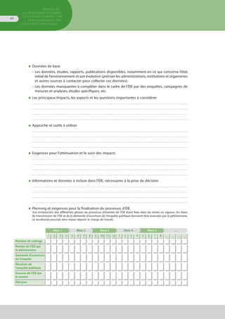 MANUEL DE
LA PROCÉDURE D’EXAMEN
DES ÉTUDES D’IMPACT SUR
L’ENVIRONNEMENT par
les comités régionaux
44
◆	Données de base
•	 Les données, études, rapports, publications disponibles, notamment en ce qui concerne l’état
	 initial de l’environnement et son évolution (préciser les administrations, institutions et organismes
	 et autres sources à contacter pour collecter ces données).
•	 Les données manquantes à compléter dans le cadre de l’ÉIE par des enquêtes, campagnes de
	 mesures et analyses, études spécifiques, etc.
◆	Les principaux Impacts, les aspects et les questions importantes à considérer
	 . . . . . . . . . . . . . . . . . . . . . . . . . . . . . . . . . . . . . . . . . . . . . . . . . . . . . . . . . . . . . . . . . . . . . . . . . . . . . . . . . . . . . . . . . . . . . . . . . . . . . . . . . . . . . . . . . . . . .
	 . . . . . . . . . . . . . . . . . . . . . . . . . . . . . . . . . . . . . . . . . . . . . . . . . . . . . . . . . . . . . . . . . . . . . . . . . . . . . . . . . . . . . . . . . . . . . . . . . . . . . . . . . . . . . . . . . . . . .
	 . . . . . . . . . . . . . . . . . . . . . . . . . . . . . . . . . . . . . . . . . . . . . . . . . . . . . . . . . . . . . . . . . . . . . . . . . . . . . . . . . . . . . . . . . . . . . . . . . . . . . . . . . . . . . . . . . . . . .
	 . . . . . . . . . . . . . . . . . . . . . . . . . . . . . . . . . . . . . . . . . . . . . . . . . . . . . . . . . . . . . . . . . . . . . . . . . . . . . . . . . . . . . . . . . . . . . . . . . . . . . . . . . . . . . . . . . . . . .
◆	Approche et outils à utiliser
	 . . . . . . . . . . . . . . . . . . . . . . . . . . . . . . . . . . . . . . . . . . . . . . . . . . . . . . . . . . . . . . . . . . . . . . . . . . . . . . . . . . . . . . . . . . . . . . . . . . . . . . . . . . . . . . . . . . . . .
	 . . . . . . . . . . . . . . . . . . . . . . . . . . . . . . . . . . . . . . . . . . . . . . . . . . . . . . . . . . . . . . . . . . . . . . . . . . . . . . . . . . . . . . . . . . . . . . . . . . . . . . . . . . . . . . . . . . . . .
	 . . . . . . . . . . . . . . . . . . . . . . . . . . . . . . . . . . . . . . . . . . . . . . . . . . . . . . . . . . . . . . . . . . . . . . . . . . . . . . . . . . . . . . . . . . . . . . . . . . . . . . . . . . . . . . . . . . . . .
	 . . . . . . . . . . . . . . . . . . . . . . . . . . . . . . . . . . . . . . . . . . . . . . . . . . . . . . . . . . . . . . . . . . . . . . . . . . . . . . . . . . . . . . . . . . . . . . . . . . . . . . . . . . . . . . . . . . . . .
◆	Exigences pour l’atténuation et le suivi des impacts
	 . . . . . . . . . . . . . . . . . . . . . . . . . . . . . . . . . . . . . . . . . . . . . . . . . . . . . . . . . . . . . . . . . . . . . . . . . . . . . . . . . . . . . . . . . . . . . . . . . . . . . . . . . . . . . . . . . . . . .
	 . . . . . . . . . . . . . . . . . . . . . . . . . . . . . . . . . . . . . . . . . . . . . . . . . . . . . . . . . . . . . . . . . . . . . . . . . . . . . . . . . . . . . . . . . . . . . . . . . . . . . . . . . . . . . . . . . . . . .
	 . . . . . . . . . . . . . . . . . . . . . . . . . . . . . . . . . . . . . . . . . . . . . . . . . . . . . . . . . . . . . . . . . . . . . . . . . . . . . . . . . . . . . . . . . . . . . . . . . . . . . . . . . . . . . . . . . . . . .
	 . . . . . . . . . . . . . . . . . . . . . . . . . . . . . . . . . . . . . . . . . . . . . . . . . . . . . . . . . . . . . . . . . . . . . . . . . . . . . . . . . . . . . . . . . . . . . . . . . . . . . . . . . . . . . . . . . . . . .
◆	Informations et données à inclure dans l’ÉIE, nécessaires à la prise de décision
	 . . . . . . . . . . . . . . . . . . . . . . . . . . . . . . . . . . . . . . . . . . . . . . . . . . . . . . . . . . . . . . . . . . . . . . . . . . . . . . . . . . . . . . . . . . . . . . . . . . . . . . . . . . . . . . . . . . . . .
	 . . . . . . . . . . . . . . . . . . . . . . . . . . . . . . . . . . . . . . . . . . . . . . . . . . . . . . . . . . . . . . . . . . . . . . . . . . . . . . . . . . . . . . . . . . . . . . . . . . . . . . . . . . . . . . . . . . . . .
	 . . . . . . . . . . . . . . . . . . . . . . . . . . . . . . . . . . . . . . . . . . . . . . . . . . . . . . . . . . . . . . . . . . . . . . . . . . . . . . . . . . . . . . . . . . . . . . . . . . . . . . . . . . . . . . . . . . . . .
	 . . . . . . . . . . . . . . . . . . . . . . . . . . . . . . . . . . . . . . . . . . . . . . . . . . . . . . . . . . . . . . . . . . . . . . . . . . . . . . . . . . . . . . . . . . . . . . . . . . . . . . . . . . . . . . . . . . . . .
◆	Planning et exigences pour la finalisation du processus d’ÉIE
(Les échéanciers des différentes phases du processus d’examen de l’ÉIE étant fixés dans les textes en vigueur, les dates
de transmission de l’ÉIE et de la demande d’ouverture de l’enquête publique devraient être avancées par le pétitionnaire.
Le secrétariat pourrait ainsi mieux répartir la charge de travail).
Mois 1 Mois 2 Mois 3 Mois 4 Mois 5 …
1 2 3 4 5 6 7 8 9 10 11 12 1 2 3 4 5 6 7 8 … … … …
Réunion de cadrage
Remise de l’ÉIE par
le pétitionnaire
Demande d’ouverture
de l’enquête
Résultats de
l’enquête publique
Examen de l’ÉIE par
le comité
Décision
													
												
 