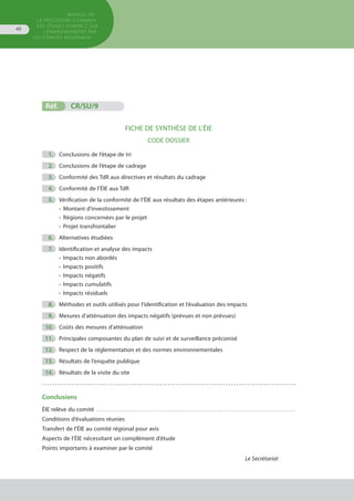 MANUEL DE
LA PROCÉDURE D’EXAMEN
DES ÉTUDES D’IMPACT SUR
L’ENVIRONNEMENT par
les comités régionaux
48
	
	
	
	
	
	
	
	
	
	
	
	
	
	
Réf.	 CR/SU/9
FICHE DE SYNTHÈSE DE L’ÉIE
CODE DOSSIER
	 1.	 Conclusions de l’étape de tri
	 2.	 Conclusions de l’étape de cadrage
	 3.	 Conformité des TdR aux directives et résultats du cadrage
	 4.	 Conformité de l’ÉIE aux TdR
	 5.	 Vérification de la conformité de l’ÉIE aux résultats des étapes antérieures :
•	 Montant d’investissement
•	 Régions concernées par le projet
•	 Projet transfrontalier
	 6.	 Alternatives étudiées
	 7.	 Identification et analyse des impacts
•	 Impacts non abordés
•	 Impacts positifs
•	 Impacts négatifs
•	 Impacts cumulatifs
•	 Impacts résiduels
	 8.	 Méthodes et outils utilisés pour l’identification et l’évaluation des impacts
	 9.	 Mesures d’atténuation des impacts négatifs (prévues et non prévues)
	 10.	 Coûts des mesures d’atténuation
	 11.	 Principales composantes du plan de suivi et de surveillance préconisé
	 12.	 Respect de la réglementation et des normes environnementales
	 13.	 Résultats de l’enquête publique
	 14.	 Résultats de la visite du site
Conclusions
ÉIE relève du comité . . . . . . . . . . . . . . . . . . . . . . . . . . . . . . . . . . . . . . . . . . . . . . . . . . . . . . . . . . . . . . . . . . . . . . . . . . . . . . . . . . . . . . . . . . . . . . . 
Conditions d’évaluations réunies
Transfert de l’ÉIE au comité régional pour avis
Aspects de l’ÉIE nécessitant un complément d’étude
Points importants à examiner par le comité
Le Secrétariat
 