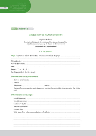MANUEL DE
LA PROCÉDURE D’EXAMEN
DES ÉTUDES D’IMPACT SUR
L’ENVIRONNEMENT par
les comités régionaux
52
Réf.	 CR/SU/13
MODÈLE DE PV DE RÉUNION DU COMITE
Royaume du Maroc
Secrétariat d’Etat auprès du ministre de l’Energie, des Mines, de l’Eau
et de l’Environnement, chargé de l’Eau et de l’Environnement
Département de l’Environnement
C.R. de réunion
Objet : Examen de l’étude d’impact sur l’environnement (ÉIE) du projet . . . . . . . . . . . . . . . . . . . . . . . . . . . . . . . . . . 
. . . . . . . . . . . . . . . . . . . . . . . . . . . . . . . . . . . . . . . . . . . . . . . . . . . . . . . . . . . . . . . . . . . . . . . . . . . . . . . . . . . . . . . . . . . . . . . . . . . . . . . . . . . . . . . . . . . . . . . . .
Pièces jointes : . . . . . . . . . . . . . . . . . . . . . . . . . . . . . . . . . . . . . . . . . . . . . . . . . . . . . . . . . . . . . . . . . . . . . . . . . . . . . . . . . . . . . . . . . . . . . . . . . . . . . 
Comité d’examen : . . . . . . . . . . . . . . . . . . . . . . . . . . . . . . . . . . . . . . . . . . . . . . . . . . . . . . . . . . . . . . . . . . . . . . . . . . . . . . . . . . . . . . . . . . . . . . . . . 
Lieu : . . . . . . . . . . . . . . . . . . . . . . . . . . . . . . . . . . . . . . . . . . . . . . . . . . . . . . . . . . . . . . . . . . . . . . . . . . . . . . . . . . . . . . . . . . . . . . . . . . . . . . . . . . . . . . . . . 
Date : . . . /. . . /. . . à . . . h . . .
Participants : (voir dernière page).
Informations sur le pétitionnaire
Nom ou raison sociale . . . . . . . . . . . . . . . . . . . . . . . . . . . . . . . . . . . . . . . . . . . . . . . . . . . . . . . . . . . . . . . . . . . . . . . . . . . . . . . . . . . . . . . . . 
Adresse . . . . . . . . . . . . . . . . . . . . . . . . . . . . . . . . . . . . . . . . . . . . . . . . . . . . . . . . . . . . . . . . . . . . . . . . . . . . . . . . . . . . . . . . . . . . . . . . . . . . . . . . . . 
Téléphone : . . . . . . . . . . . . . . . . . . . . . . . . . . . . . . . . . . . . . .	 Téléfax : . . . . . . . . . . . . . . . . . . . . . . . . . . . . . . . . . . . . . . . . . . . . . . . . . . . . 
(Autres informations utiles : société existante ou nouvellement créée, statut, domaine d’activités,
etc.)
Informations sur le projet
Intitulé du projet : . . . . . . . . . . . . . . . . . . . . . . . . . . . . . . . . . . . . . . . . . . . . . . . . . . . . . . . . . . . . . . . . . . . . . . . . . . . . . . . . . . . . . . . . . . . . . . 
Lieu d’implantation : . . . . . . . . . . . . . . . . . . . . . . . . . . . . . . . . . . . . . . . . . . . . . . . . . . . . . . . . . . . . . . . . . . . . . . . . . . . . . . . . . . . . . . . . . . . 
Secteur d’activité : . . . . . . . . . . . . . . . . . . . . . . . . . . . . . . . . . . . . . . . . . . . . . . . . . . . . . . . . . . . . . . . . . . . . . . . . . . . . . . . . . . . . . . . . . . . . . 
Matières premières :. . . . . . . . . . . . . . . . . . . . . . . . . . . . . . . . . . . . . . . . . . . . . . . . . . . . . . . . . . . . . . . . . . . . . . . . . . . . . . . . . . . . . . . . . . . . 
Produits finis : . . . . . . . . . . . . . . . . . . . . . . . . . . . . . . . . . . . . . . . . . . . . . . . . . . . . . . . . . . . . . . . . . . . . . . . . . . . . . . . . . . . . . . . . . . . . . . . . . . . 
Taille (superficie, volume de production, effectif, etc.) :. . . . . . . . . . . . . . . . . . . . . . . . . . . . . . . . . . . . . . . . . . . . . . . . . . . 
. . . . . . . . . . . . . . . . . . . . . . . . . . . . . . . . . . . . . . . . . . . . . . . . . . . . . . . . . . . . . . . . . . . . . . . . . . . . . . . . . . . . . . . . . . . . . . . . . . . . . . . . . . . . . . . . . . . . .
. . . . . . . . . . . . . . . . . . . . . . . . . . . . . . . . . . . . . . . . . . . . . . . . . . . . . . . . . . . . . . . . . . . . . . . . . . . . . . . . . . . . . . . . . . . . . . . . . . . . . . . . . . . . . . . . . . . . .
. . . . . . . . . . . . . . . . . . . . . . . . . . . . . . . . . . . . . . . . . . . . . . . . . . . . . . . . . . . . . . . . . . . . . . . . . . . . . . . . . . . . . . . . . . . . . . . . . . . . . . . . . . . . . . . . . . . . .
. . . . . . . . . . . . . . . . . . . . . . . . . . . . . . . . . . . . . . . . . . . . . . . . . . . . . . . . . . . . . . . . . . . . . . . . . . . . . . . . . . . . . . . . . . . . . . . . . . . . . . . . . . . . . . . . . . . . .
. . . . . . . . . . . . . . . . . . . . . . . . . . . . . . . . . . . . . . . . . . . . . . . . . . . . . . . . . . . . . . . . . . . . . . . . . . . . . . . . . . . . . . . . . . . . . . . . . . . . . . . . . . . . . . . . . . . . .
. . . . . . . . . . . . . . . . . . . . . . . . . . . . . . . . . . . . . . . . . . . . . . . . . . . . . . . . . . . . . . . . . . . . . . . . . . . . . . . . . . . . . . . . . . . . . . . . . . . . . . . . . . . . . . . . . . . . .
 