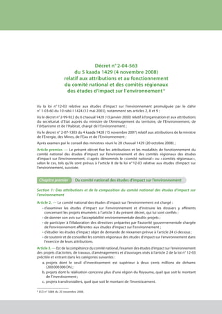 Décret n° 2-04-563
du 5 kaada 1429 (4 novembre 2008)
relatif aux attributions et au fonctionnement
du comité national et des comités régionaux
des études d’impact sur l’environnement *
Vu la loi n° 12-03 relative aux études d’impact sur l’environnement promulguée par le dahir
n° 1-03-60 du 10 rabii I 1424 (12 mai 2003), notamment ses articles 2, 8 et 9 ;
Vu le décret n° 2-99-922 du 6 chaoual 1420 (13 janvier 2000) relatif à l’organisation et aux attributions
du secrétariat d’Etat auprès du ministre de l’Aménagement du territoire, de l’Environnement, de
l’Urbanisme et de l’Habitat, chargé de l’Environnement ;
Vu le décret n° 2-07-1303 du 4 kaada 1428 (15 novembre 2007) relatif aux attributions de la ministre
de l’Energie, des Mines, de l’Eau et de l’Environnement ;
Après examen par le conseil des ministres réuni le 20 chaoual 1429 (20 octobre 2008) ;
Article premier. — Le présent décret fixe les attributions et les modalités de fonctionnement du
comité national des études d’impact sur l’environnement et des comités régionaux des études
d’impact sur l’environnement, ci-après dénommés le « comité national » ou « comités régionaux »,
selon le cas, tels qu’ils sont prévus à l’article 8 de la loi n° 12-03 relative aux études d’impact sur
l’environnement, susvisée.
Chapitre premier	 Du comité national des études d’impact sur l’environnement
Section 1 : Des attributions et de la composition du comité national des études d’impact sur
l’environnement
Article 2. — Le comité national des études d’impact sur l’environnement est chargé :
•	d'examiner les études d'impact sur l'environnement et d'instruire les dossiers y afférents
concernant les projets énumérés à l'article 3 du présent décret, qui lui sont confiés ;
•	de donner son avis sur l'acceptabilité environnementale desdits projets ;
•	de participer à l'élaboration des directives préparées par l'autorité gouvernementale chargée
de l'environnement afférentes aux études d'impact sur l'environnement ;
•	d'étudier les études d'impact objet de demande de réexamen prévue à l'article 24 ci-dessous ;
•	de soutenir et de conseiller les comités régionaux des études d'impact sur l'environnement dans
l'exercice de leurs attributions.
Article 3. — Est de la compétence du comité national, l’examen des études d’impact sur l’environnement
des projets d’activités, de travaux, d’aménagements et d’ouvrages visés à l’article 2 de la loi n° 12-03
précitée et entrant dans les catégories suivantes :
a.	projets dont le seuil d’investissement est supérieur à deux cents millions de dirhams
(200 000 000 Dh) ;
b.	projets dont la réalisation concerne plus d’une région du Royaume, quel que soit le montant
de l’investissement ;
c.	projets transfrontaliers, quel que soit le montant de l’investissement.
* B.O. n° 5684 du 20 novembre 2008.
cadre juridique relatif aux Études d’impact sur l’environnement
 