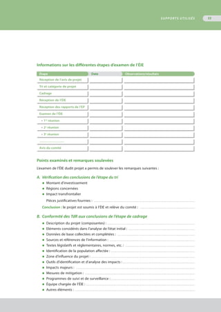 Informations sur les différentes étapes d’examen de l’ÉIE
Étape Date Observations/résultats
Réception de l’avis de projet
Tri et catégorie de projet
Cadrage
Réception de l’ÉIE
Réception des rapports de l’EP
Examen de l’ÉIE
•	1re
réunion
•	2e
réunion
•	3e
réunion
………………….
Avis du comité
Points examinés et remarques soulevées
L’examen de l’ÉIE dudit projet a permis de soulever les remarques suivantes :
A.	 Vérification des conclusions de l’étape du tri
◆	 Montant d’investissement
◆	 Régions concernées
◆	 Impact transfrontalier
Pièces justificatives fournies : . . . . . . . . . . . . . . . . . . . . . . . . . . . . . . . . . . . . . . . . . . . . . . . . . . . . . . . . . . . . . . . . . . . . . . . . . . . . . 
Conclusion : le projet est soumis à l’ÉIE et relève du comité : . . . . . . . . . . . . . . . . . . . . . . . . . . . . . . . . . . . . . . . . . . 
B.	 Conformité des TdR aux conclusions de l’étape de cadrage
◆	 Description du projet (composantes) : . . . . . . . . . . . . . . . . . . . . . . . . . . . . . . . . . . . . . . . . . . . . . . . . . . . . . . . . . . . . . . . . . . . 
◆	 Eléments considérés dans l’analyse de l’état initial : . . . . . . . . . . . . . . . . . . . . . . . . . . . . . . . . . . . . . . . . . . . . . . . . . . . 
◆	 Données de base collectées et complétées : . . . . . . . . . . . . . . . . . . . . . . . . . . . . . . . . . . . . . . . . . . . . . . . . . . . . . . . . . . . 
◆	 Sources et références de l’information : . . . . . . . . . . . . . . . . . . . . . . . . . . . . . . . . . . . . . . . . . . . . . . . . . . . . . . . . . . . . . . . . . 
◆	 Textes législatifs et réglementaires, normes, etc. : . . . . . . . . . . . . . . . . . . . . . . . . . . . . . . . . . . . . . . . . . . . . . . . . . . . . . 
◆	 Identification de la population affectée : . . . . . . . . . . . . . . . . . . . . . . . . . . . . . . . . . . . . . . . . . . . . . . . . . . . . . . . . . . . . . . . . 
◆	 Zone d’influence du projet : . . . . . . . . . . . . . . . . . . . . . . . . . . . . . . . . . . . . . . . . . . . . . . . . . . . . . . . . . . . . . . . . . . . . . . . . . . . . . . . 
◆	 Outils d’identification et d’analyse des impacts : . . . . . . . . . . . . . . . . . . . . . . . . . . . . . . . . . . . . . . . . . . . . . . . . . . . . . . . 
◆	 Impacts majeurs : . . . . . . . . . . . . . . . . . . . . . . . . . . . . . . . . . . . . . . . . . . . . . . . . . . . . . . . . . . . . . . . . . . . . . . . . . . . . . . . . . . . . . . . . . . . 
◆	 Mesures de mitigation : . . . . . . . . . . . . . . . . . . . . . . . . . . . . . . . . . . . . . . . . . . . . . . . . . . . . . . . . . . . . . . . . . . . . . . . . . . . . . . . . . . . . 
◆	 Programmes de suivi et de surveillance : . . . . . . . . . . . . . . . . . . . . . . . . . . . . . . . . . . . . . . . . . . . . . . . . . . . . . . . . . . . . . . . . 
◆	 Équipe chargée de l’ÉIE : . . . . . . . . . . . . . . . . . . . . . . . . . . . . . . . . . . . . . . . . . . . . . . . . . . . . . . . . . . . . . . . . . . . . . . . . . . . . . . . . . . . 
◆	 Autres éléments : . . . . . . . . . . . . . . . . . . . . . . . . . . . . . . . . . . . . . . . . . . . . . . . . . . . . . . . . . . . . . . . . . . . . . . . . . . . . . . . . . . . . . . . . . . . .
SUPPORTS UTILISÉS 53
 
