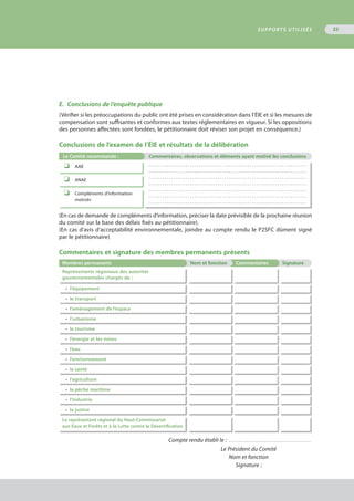 E.	 Conclusions de l’enquête publique
(Vérifier si les préoccupations du public ont été prises en considération dans l’ÉIE et si les mesures de
compensation sont suffisantes et conformes aux textes réglementaires en vigueur. Si les oppositions
des personnes affectées sont fondées, le pétitionnaire doit réviser son projet en conséquence.)
Conclusions de l’examen de l’ÉIE et résultats de la délibération
Le Comité recommande : Commentaires, observations et éléments ayant motivé les conclusions
o	 AAE . . . . . . . . . . . . . . . . . . . . . . . . . . . . . . . . . . . . . . . . . . . . . . . . . . . . . . . . . . . . . . . . . . . . .
. . . . . . . . . . . . . . . . . . . . . . . . . . . . . . . . . . . . . . . . . . . . . . . . . . . . . . . . . . . . . . . . . . . . .
. . . . . . . . . . . . . . . . . . . . . . . . . . . . . . . . . . . . . . . . . . . . . . . . . . . . . . . . . . . . . . . . . . . . .
. . . . . . . . . . . . . . . . . . . . . . . . . . . . . . . . . . . . . . . . . . . . . . . . . . . . . . . . . . . . . . . . . . . . .
. . . . . . . . . . . . . . . . . . . . . . . . . . . . . . . . . . . . . . . . . . . . . . . . . . . . . . . . . . . . . . . . . . . . .
. . . . . . . . . . . . . . . . . . . . . . . . . . . . . . . . . . . . . . . . . . . . . . . . . . . . . . . . . . . . . . . . . . . . .
. . . . . . . . . . . . . . . . . . . . . . . . . . . . . . . . . . . . . . . . . . . . . . . . . . . . . . . . . . . . . . . . . . . . .
o	 ANAE
o	 Compléments d’information
	 motivés
(En cas de demande de compléments d’information, préciser la date prévisible de la prochaine réunion
du comité sur la base des délais fixés au pétitionnaire).
(En cas d’avis d’acceptabilité environnementale, joindre au compte rendu le P2SFC dûment signé
par le pétitionnaire)
Commentaires et signature des membres permanents présents
Membres permanents Nom et fonction Commentaires Signature
Représentants régionaux des autorités
gouvernementales chargés de :
•	 l’équipement
•	 le transport
•	 l’aménagement de l’espace
•	 l’urbanisme
•	 le tourisme
•	 l’énergie et les mines
•	 l’eau
•	 l’environnement
•	 la santé
•	 l’agriculture
•	 la pêche maritime
•	 l’industrie
•	 la justice
Le représentant régional du Haut-Commissariat
aux Eaux et Forêts et à la Lutte contre la Désertification
Compte rendu établi le : . . . . . . . . . . . . . . . . . . . . . . . . . . . . . . . . . . . . . . . . . . .
Le Président du Comité
Nom et fonction
Signature :
SUPPORTS UTILISÉS 55
 