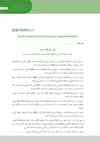 MANUEL DE
LA PROCÉDURE D’EXAMEN
DES ÉTUDES D’IMPACT SUR
L’ENVIRONNEMENT par
les comités régionaux
56
Réf.	 CR/SU/14
MODÈLE DE DÉCISION D’ACCEPTABILITÉ ENVIRONNEMENTALE
..................... : ‫رقم‬ ‫قرار‬
‫البيئية‬ ‫املوافقة‬ ‫قرار‬
‫والبيئة‬ ‫باملاء‬ ‫املكلف‬ ‫والبيئة‬ ‫واملاء‬ ‫واملعادن‬ ‫الطاقة‬ ‫وزارة‬ ‫لدى‬ ‫الدولة‬ ‫كاتب‬
1.03.60 ‫رقم‬ ‫ال�رشيف‬ ‫الظهري‬ ‫بتنفيذه‬ ‫ال�صادر‬ ‫البيئة‬ ‫على‬ ‫أثري‬�‫الت‬ ‫بدرا�سات‬ ‫املتعلق‬ 12.03 ‫رقم‬ ‫القانون‬ ‫على‬ ‫بناء‬
‫منه؛‬ 7‫و‬ 2 ‫املادتني‬ ‫ال�سيما‬ )2003 ‫ماي‬ 12( 1424 ‫أول‬‫ل‬‫ا‬ ‫ربيع‬ 10 ‫يف‬ ‫ال�صادر‬
‫و�سري‬ ‫باخت�صا�صات‬ ‫املتعلق‬ )2008 ‫نوفمرب‬ 4( 1429 ‫القعدة‬ ‫ذو‬ 5 ‫بتاريخ‬ ‫ال�صادر‬ 2.04.563 ‫رقم‬ ‫املر�سوم‬ ‫وعلى‬
‫البيئة؛‬ ‫على‬ ‫أثري‬�‫الت‬ ‫لدرا�سات‬ ‫اجلهوية‬ ‫واللجان‬ ‫الوطنية‬ ‫اللجنة‬
‫تنظيم‬ ‫كيفيات‬ ‫بتحديد‬ ‫املتعلق‬ )2008 ‫نوفمرب‬ 4( 1429 ‫القعدة‬ ‫ذو‬ 5 ‫بتاريخ‬ 2.04.564 ‫رقم‬ ‫املر�سوم‬ ‫وعلى‬
‫البيئة؛‬ ‫على‬ ‫أثري‬�‫الت‬ ‫لدرا�سات‬ ‫اخلا�ضعة‬ ‫بامل�شاريع‬ ‫املتعلق‬ ‫العمومي‬ ‫البحث‬ ‫إجراء‬�‫و‬
‫كتابة‬ ‫واخت�صا�صات‬ ‫تنظيم‬ ‫أن‬�‫ش‬� ‫يف‬ )2000 ‫يناير‬ 13( 1420 ‫�شوال‬ 6 ‫يف‬ ‫ال�صادر‬ 2.99.922 ‫رقم‬ ‫املر�سوم‬ ‫وعلى‬
‫بالبيئة؛‬ ‫املكلفة‬ ‫إ�سكان‬‫ل‬‫وا‬ ‫والتعمري‬ ‫والبيئة‬ ‫الوطني‬ ‫الرتاب‬ ‫إعداد‬� ‫وزير‬ ‫لدى‬ ‫الدولة‬
‫وزيرة‬ ‫باخت�صا�صات‬ ‫املتعلق‬ )2007 ‫نوفمرب‬ 15( 1428 ‫القعدة‬ ‫ذو‬ 4 ‫بتاريخ‬ 2.07.1303 ‫رقم‬ ‫املر�سوم‬ ‫وعلى‬
‫والبيئة؛‬ ‫واملاء‬ ‫واملعادن‬ ‫الطاقة‬
‫نوفمرب‬ 30( 1428 ‫القعدة‬ ‫ذي‬ ‫من‬ 19 ‫يف‬ ‫ال�صادر‬ 2558.07 ‫رقم‬ ‫والبيئة‬ ‫واملاء‬ ‫واملعادن‬ ‫الطاقة‬ ‫وزيرة‬ ‫قرار‬ ‫وعلى‬
‫باملاء‬ ‫املكلف‬ ‫والبيئة‬ ‫واملاء‬ ‫واملعادن‬ ‫الطاقة‬ ‫وزيرة‬ ‫لدى‬ ‫الدولة‬ ‫كاتب‬ ‫إىل‬� ‫االخت�صا�صات‬ ‫بع�ض‬ ‫بتفوي�ض‬ )2007
‫والبيئة؛‬
‫الوزراء‬ ‫إم�ضاء‬� ‫تفوي�ض‬ ‫أن‬�‫ش‬� ‫يف‬ )2008 ‫أكتوبر‬� 30( 1429 ‫�شوال‬ ‫من‬ 30 ‫بتاريخ‬ 2.05.768 ‫رقم‬ ‫املر�سوم‬ ‫وعلى‬
‫منه؛‬ 3 ‫املادة‬ ‫ال�سيما‬ ،‫الدولة‬ ‫وكتاب‬ ‫ونواب‬ ‫الدولة‬ ‫وكتاب‬
‫ال�صادر‬ 470.08 ‫رقم‬ ‫والبيئة‬ ‫باملاء‬ ‫املكلف‬ ‫والبيئة‬ ‫واملاء‬ ‫واملعادن‬ ‫الطاقة‬ ‫وزيرة‬ ‫لدى‬ ‫الدولة‬ ‫كاتب‬ ‫قرار‬ ‫وعلى‬
‫من‬ 7 ‫املادة‬ ‫يف‬ ‫عليه‬ ‫املن�صو�ص‬ ‫البيئية‬ ‫املوافقة‬ ‫قرار‬ ‫على‬ ‫إم�ضاء‬‫ل‬‫ا‬ ‫بتفوي�ض‬ )2009 ‫فرباير‬ 23( 1430 ‫�صفر‬ 27 ‫يف‬
‫الرتابي؛‬ ‫نفوذه‬ ‫دائرة‬ ‫حدود‬ ‫يف‬ ‫واحد‬ ‫كل‬ ‫الوالة‬ ‫ال�سادة‬ ‫إىل‬� ،‫أعاله‬� ‫إليه‬� ‫امل�شار‬ 12.03 ‫القانون‬
....................... ‫بتاريخ‬ ‫املنعقد‬ ‫االجتماع‬ ‫خالل‬ ‫البيئة‬ ‫على‬ ‫أثري‬�‫الت‬ ‫لدرا�سات‬ ‫اجلهوية‬ ‫اللجنة‬ ‫أي‬�‫ر‬ ‫وعلى‬
 