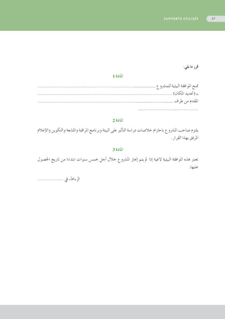 :‫يلي‬ ‫ما‬ ‫قرر‬
1 ‫املادة‬
...................................................................…………… ‫للم�رشوع‬ ‫البيئية‬ ‫املوافقة‬ ‫متنح‬
.............................................................................................. )‫املكان‬ ‫(حتديد‬ ‫بـ‬
.....................................................................…………....……… ‫طرف‬ ‫من‬ ‫املقدم‬
.…....................…...............
2 ‫املادة‬
‫إعالم‬‫ل‬‫وا‬ ‫والتكوين‬ ‫واملتابعة‬ ‫املراقبة‬ ‫وبرنامج‬ ‫البيئة‬ ‫على‬ ‫أثري‬�‫الت‬ ‫درا�سة‬ ‫خال�صات‬ ‫باحرتام‬ ‫امل�رشوع‬ ‫�صاحب‬ ‫يلتزم‬
.‫القرار‬ ‫بهذا‬ ‫املرفق‬
3 ‫املادة‬
‫احل�صول‬ ‫تاريخ‬ ‫من‬ ‫ابتداءا‬ ‫�سنوات‬ ‫خم�س‬ ‫أجل‬� ‫خالل‬ ‫امل�رشوع‬ ‫إجناز‬� ‫يتم‬ ‫مل‬ ‫إذا‬� ‫الغية‬ ‫البيئية‬ ‫املوافقة‬ ‫هذه‬ ‫تعترب‬
.‫عليها‬
.................. ‫يف‬ ،‫الرباط‬
SUPPORTS UTILISÉS 57
 