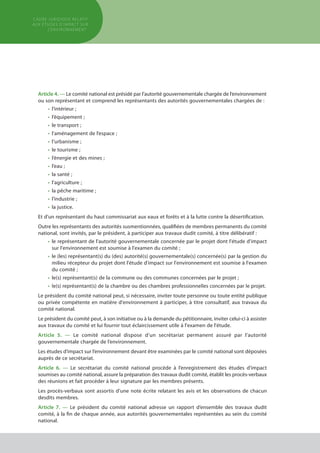 Article 4. — Le comité national est présidé par l’autorité gouvernementale chargée de l’environnement
ou son représentant et comprend les représentants des autorités gouvernementales chargées de :
•	 l’intérieur ;
•	 l’équipement ;
•	 le transport ;
•	 l’aménagement de l’espace ;
•	 l’urbanisme ;
•	 le tourisme ;
•	 l’énergie et des mines ;
•	 l’eau ;
•	 la santé ;
•	 l’agriculture ;
•	 la pêche maritime ;
•	 l’industrie ;
•	 la justice.
Et d'un représentant du haut commissariat aux eaux et forêts et à la lutte contre la désertification.
Outre les représentants des autorités susmentionnées, qualifiées de membres permanents du comité
national, sont invités, par le président, à participer aux travaux dudit comité, à titre délibératif :
•	le représentant de l'autorité gouvernementale concernée par le projet dont l'étude d'impact
sur l'environnement est soumise à l'examen du comité ;
•	 le (les) représentant(s) du (des) autorité(s) gouvernementale(s) concernée(s) par la gestion du
	 milieu récepteur du projet dont l'étude d'impact sur l'environnement est soumise à l'examen
	 du comité ;
•	 le(s) représentant(s) de la commune ou des communes concernées par le projet ;
•	 le(s) représentant(s) de la chambre ou des chambres professionnelles concernées par le projet.
Le président du comité national peut, si nécessaire, inviter toute personne ou toute entité publique
ou privée compétente en matière d'environnement à participer, à titre consultatif, aux travaux du
comité national.
Le président du comité peut, à son initiative ou à la demande du pétitionnaire, inviter celui-ci à assister
aux travaux du comité et lui fournir tout éclaircissement utile à l'examen de l'étude.
Article 5. — Le comité national dispose d’un secrétariat permanent assuré par l’autorité
gouvernementale chargée de l’environnement.
Les études d’impact sur l’environnement devant être examinées par le comité national sont déposées
auprès de ce secrétariat.
Article 6. — Le secrétariat du comité national procède à l’enregistrement des études d’impact
soumises au comité national, assure la préparation des travaux dudit comité, établit les procès-verbaux
des réunions et fait procéder à leur signature par les membres présents.
Les procès-verbaux sont assortis d’une note écrite relatant les avis et les observations de chacun
desdits membres.
Article 7. — Le président du comité national adresse un rapport d’ensemble des travaux dudit
comité, à la fin de chaque année, aux autorités gouvernementales représentées au sein du comité
national.
cadre JURIDIQUE relatif
aux études d’impact Sur
l’environnement
 