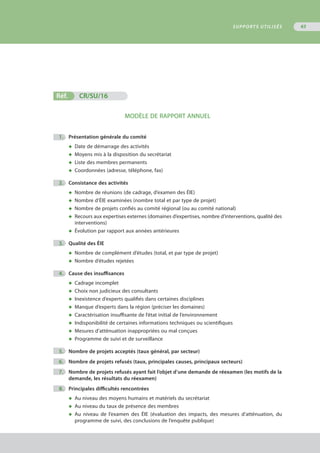 Réf.	 CR/SU/16
MODÈLE DE RAPPORT ANNUEL
	 1.	 Présentation générale du comité
◆	 Date de démarrage des activités
◆	 Moyens mis à la disposition du secrétariat
◆	 Liste des membres permanents
◆	 Coordonnées (adresse, téléphone, fax)
	 2.	 Consistance des activités
◆	 Nombre de réunions (de cadrage, d’examen des ÉIE)
◆	 Nombre d’ÉIE examinées (nombre total et par type de projet)
◆	 Nombre de projets confiés au comité régional (ou au comité national)
◆	 Recours aux expertises externes (domaines d’expertises, nombre d’interventions, qualité des
	 interventions)
◆	 Évolution par rapport aux années antérieures
	 3.	 Qualité des ÉIE
◆	 Nombre de complément d’études (total, et par type de projet)
◆	 Nombre d’études rejetées
	 4.	 Cause des insuffisances
◆	 Cadrage incomplet
◆	 Choix non judicieux des consultants
◆	 Inexistence d’experts qualifiés dans certaines disciplines
◆	 Manque d’experts dans la région (préciser les domaines)
◆	 Caractérisation insuffisante de l’état initial de l’environnement
◆	 Indisponibilité de certaines informations techniques ou scientifiques
◆	 Mesures d’atténuation inappropriées ou mal conçues
◆	 Programme de suivi et de surveillance
	 5.	 Nombre de projets acceptés (taux général, par secteur)
	 6.	 Nombre de projets refusés (taux, principales causes, principaux secteurs)
	 7.	 Nombre de projets refusés ayant fait l’objet d’une demande de réexamen (les motifs de la
		 demande, les résultats du réexamen)
	 8.	 Principales difficultés rencontrées
◆	 Au niveau des moyens humains et matériels du secrétariat
◆	 Au niveau du taux de présence des membres
◆	 Au niveau de l’examen des ÉIE (évaluation des impacts, des mesures d’atténuation, du
	 programme de suivi, des conclusions de l’enquête publique)
SUPPORTS UTILISÉS 63
 