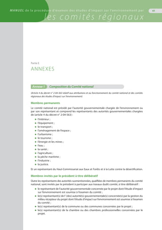 MANUEL de la procédure d'examen des études d'impact sur l'environnement par
les comités régionaux
Annexe 1	 Composition du Comité national
(Article 4 du décret n° 2-04-563 relatif aux attributions et au fonctionnement du comité national et des comités
régionaux des études d’impact sur l’environnement)
Membres permanents
Le comité national est présidé par l’autorité gouvernementale chargée de l’environnement ou
par son représentant et comprend les représentants des autorités gouvernementales chargées
de (article 4 du décret n° 2-04-563) :
◆	 l’intérieur ;
◆	 l’équipement ;
◆	 le transport ;
◆	 l’aménagement de l’espace ;
◆	 l’urbanisme ;
◆	 le tourisme ;
◆	 l’énergie et les mines ;
◆	 l’eau ;
◆	 la santé ;
◆	 l’agriculture ;
◆	 la pêche maritime ;
◆	 l’industrie ;
◆	 la justice.
Et un représentant du Haut-Commissariat aux Eaux et Forêts et à la Lutte contre la désertification.
Membres invités par le président à titre délibératif
Outre les représentants des autorités susmentionnées, qualifiées de membres permanents du comité
national, sont invités par le président à participer aux travaux dudit comité, à titre délibératif :
◆	 le représentant de l’autorité gouvernementale concernée par le projet dont l’étude d’impact
	 sur l’environnement est soumise à l’examen du comité ;
◆	 le(s) représentant(s) de l' (des) autorité(s) gouvernementale(s) concernée(s) par la gestion du
	 milieu récepteur du projet dont l’étude d’impact sur l’environnement est soumise à l’examen
	 du comité ;
◆	 le(s) représentant(s) de la commune ou des communes concernées par le projet ;
◆	 le(s) représentant(s) de la chambre ou des chambres professionnelles concernées par le
	 projet.
Partie E
ANNEXES
65MANUEL de la procédure d'examen des études d'impact sur l'environnement par
les comités régionaux
 