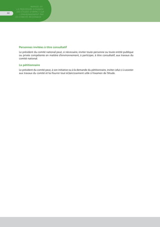 Personnes invitées à titre consultatif
Le président du comité national peut, si nécessaire, inviter toute personne ou toute entité publique
ou privée compétente en matière d’environnement, à participer, à titre consultatif, aux travaux du
comité national.
Le pétitionnaire
Le président du comité peut, à son initiative ou à la demande du pétitionnaire, inviter celui-ci à assister
aux travaux du comité et lui fournir tout éclaircissement utile à l’examen de l’étude.
MANUEL DE
LA PROCÉDURE D’EXAMEN
DES ÉTUDES D’IMPACT SUR
L’ENVIRONNEMENT par
les comités régionaux
66
 