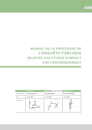 1
MANUEL DE LA PROCéDURE DE
L’ENQUêTE PUBLIQUE
RELATIVE AUX éTUDES D’IMPACT
SUR L’ENVIRONNEMENT
Rédaction Vérification Approbation
Responsable : Mme
Amina Drissi M. Ahmed Skim M. Jamal Mahfoud
Date : 1/11/2010 1/11/2010 1/11/2010
Signature :
 