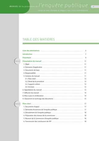 TABLE DES MATIÈRES
Liste des abréviations . . . . . . . . . . . . . . . . . . . . . . . . . . . . . . . . . . . . . . . . . . . . . . . . . . . . . . . . . . . . . . . . . . . . . . . . . 	 5
Introduction . . . . . . . . . . . . . . . . . . . . . . . . . . . . . . . . . . . . . . . . . . . . . . . . . . . . . . . . . . . . . . . . . . . . . . . . . . . . . . . . . . . . . 	 7
Préambule . . . . . . . . . . . . . . . . . . . . . . . . . . . . . . . . . . . . . . . . . . . . . . . . . . . . . . . . . . . . . . . . . . . . . . . . . . . . . . . . . . . . . . . .	 9
Présentation du manuel . . . . . . . . . . . . . . . . . . . . . . . . . . . . . . . . . . . . . . . . . . . . . . . . . . . . . . . . . . . . . . . . . . . . . . 	 11
1. Objet . . . . . . . . . . . . . . . . . . . . . . . . . . . . . . . . . . . . . . . . . . . . . . . . . . . . . . . . . . . . . . . . . . . . . . . . . . . . . . . . . . . . . . . . . . . 	 11
2. Domaines d’application . . . . . . . . . . . . . . . . . . . . . . . . . . . . . . . . . . . . . . . . . . . . . . . . . . . . . . . . . . . . . . . . . . . . 	 11
3. Documents de base . . . . . . . . . . . . . . . . . . . . . . . . . . . . . . . . . . . . . . . . . . . . . . . . . . . . . . . . . . . . . . . . . . . . . . . . . 	 11
4. Responsabilité . . . . . . . . . . . . . . . . . . . . . . . . . . . . . . . . . . . . . . . . . . . . . . . . . . . . . . . . . . . . . . . . . . . . . . . . . . . . . . . . 	 11
5. Contenu du manuel . . . . . . . . . . . . . . . . . . . . . . . . . . . . . . . . . . . . . . . . . . . . . . . . . . . . . . . . . . . . . . . . . . . . . . . . . 	 11
5.1. Flow-chart . . . . . . . . . . . . . . . . . . . . . . . . . . . . . . . . . . . . . . . . . . . . . . . . . . . . . . . . . . . . . . . . . . . . . . . . . . . . . . . 	 12
5.2. Détail de la procédure . . . . . . . . . . . . . . . . . . . . . . . . . . . . . . . . . . . . . . . . . . . . . . . . . . . . . . . . . . . . . . . . . 	 13
5.3. Supports utilisés . . . . . . . . . . . . . . . . . . . . . . . . . . . . . . . . . . . . . . . . . . . . . . . . . . . . . . . . . . . . . . . . . . . . . . . . 	 13
5.4. Annexes . . . . . . . . . . . . . . . . . . . . . . . . . . . . . . . . . . . . . . . . . . . . . . . . . . . . . . . . . . . . . . . . . . . . . . . . . . . . . . . . . . 	 13
6. Approbation du manuel . . . . . . . . . . . . . . . . . . . . . . . . . . . . . . . . . . . . . . . . . . . . . . . . . . . . . . . . . . . . . . . . . . . . . . 	 13
7. Diffusion du manuel . . . . . . . . . . . . . . . . . . . . . . . . . . . . . . . . . . . . . . . . . . . . . . . . . . . . . . . . . . . . . . . . . . . . . . . . . . 	 14
8. Mise à jour et amélioration . . . . . . . . . . . . . . . . . . . . . . . . . . . . . . . . . . . . . . . . . . . . . . . . . . . . . . . . . . . . . . . . . . 	 14
9. Classement et archivage des documents . . . . . . . . . . . . . . . . . . . . . . . . . . . . . . . . . . . . . . . . . . . . . . . . . . 	 15
Flow-chart . . . . . . . . . . . . . . . . . . . . . . . . . . . . . . . . . . . . . . . . . . . . . . . . . . . . . . . . . . . . . . . . . . . . . . . . . . . . . . . . . . . . . . . . 	 17
1. Documents d’appui . . . . . . . . . . . . . . . . . . . . . . . . . . . . . . . . . . . . . . . . . . . . . . . . . . . . . . . . . . . . . . . . . . . . . . . . . 	 17
2. Demande d’ouverture de l’enquête publique . . . . . . . . . . . . . . . . . . . . . . . . . . . . . . . . . . . . . . . . . . . 	 17
3. Déroulement de l’enquête publique . . . . . . . . . . . . . . . . . . . . . . . . . . . . . . . . . . . . . . . . . . . . . . . . . . . . . . 	 18
4. Préparation des travaux de la commission . . . . . . . . . . . . . . . . . . . . . . . . . . . . . . . . . . . . . . . . . . . . . . 	 18
5. Réunion de la commission d’enquête publique . . . . . . . . . . . . . . . . . . . . . . . . . . . . . . . . . . . . . . . . . 	 18
6. Transmission des conclusions de l’EP . . . . . . . . . . . . . . . . . . . . . . . . . . . . . . . . . . . . . . . . . . . . . . . . . . . . . 	 18
3
l’environnement
Partie A
Partie B
MANUEL de la procédure de l'enquête publique
relative aux études d'impact sur l'environnement
 