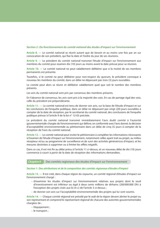 Section 2 : Du fonctionnement du comité national des études d’impact sur l'environnement
Article 8. — Le comité national se réunit autant que de besoin et au moins une fois par an sur
convocation de son président, qui fixe la date et l’ordre du jour de ses réunions.
Article 9. — Le président du comité national transmet l’étude d’impact sur l’environnement aux
membres du comité pour examen dix (10) jours au moins avant la date prévue pour sa réunion.
Article 10. — Le comité national ne peut valablement délibérer que si la moitié de ses membres
permanents est présente.
Toutefois, si le comité ne peut délibérer pour non-respect du quorum, le président convoque à
nouveau les membres du comité, dans un délai ne dépassant pas trois (3) jours ouvrables.
Le comité peut alors se réunir et délibérer valablement quel que soit le nombre des membres
présents.
Les avis du comité national sont pris par consensus des membres présents.
En l’absence de consensus, les avis sont pris à la majorité des voix. En cas de partage égal des voix,
celle du président est prépondérante.
Article 11. — Le comité national est tenu de donner son avis, sur la base de l’étude d’impact et sur
les conclusions de l’enquête publique, dans un délai ne dépassant pas vingt (20) jours ouvrables à
compter de la date de réception, par le secrétariat du comité national, des conclusions de l’enquête
publique prévue à l’article 9 de la loi n° 12-03 précitée.
Le président du comité national transmet immédiatement l’avis dudit comité à l’autorité
gouvernementale chargée de l’environnement qui délivre, en conformité avec l’avis donné, la décision
d’acceptabilité environnementale au pétitionnaire dans un délai de cinq (5) jours à compter de la
réception de l’avis du comité national.
Article 12. — Le comité national peut inviter le pétitionnaire à compléter les informations nécessaires
à l’examen de l’étude d’impact sur l’environnement, notamment celles ayant trait au projet, au milieu
récepteur et/ou au programme de surveillance et de suivi des activités génératrices d’impact, et les
mesures destinées à supprimer ou à limiter les effets négatifs.
Dans ce cas, il est mis fin au délai prévu à l’article 11 ci-dessus, et un nouveau délai de dix (10) jours
commence à courir à partir de la date de réception des informations demandées.
Chapitre II	 Des comités regionaux des études d’impact sur l’environnement
Section 1 : Des attributions et de la composition des comités régionaux d’études d'impact
Article 13. — Il est créé, dans chaque région du royaume, un comité régional d’études d’impact sur
l’environnement chargé :
•	d’examiner les études d’impact sur l’environnement relatives aux projets dont le seuil
d’investissement est inférieur ou égal à deux cents millions de dirhams (200 000 000 Dh) à
l’exception des projets visés aux b) et c) de l’article 3 ci-dessus ;
•	 de donner son avis sur l’acceptabilité environnementale des projets qui lui sont soumis.
Article 14. — Chaque comité régional est présidé par le wali de la région devant abriter le projet ou
son représentant et comprend le représentant régional de chacune des autorités gouvernementales
chargées de :
•	 l’équipement ;
•	 le transport ;
cadre juridique relatif aux Études d’impact sur l’environnement
 