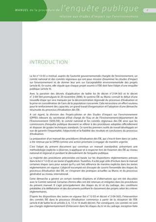 MANUEL de la procédure de l'enquête publique
relative aux études d'impact sur l'environnement
7
INTRODUCTION
La loi n° 12-03 a institué, auprès de l’autorité gouvernementale chargée de l’environnement, un
comité national et des comités régionaux qui ont pour mission d’examiner les études d’impact
sur l’environnement et de donner leur avis sur l’acceptabilité environnementale des projets
(article 8). En outre, elle stipule que chaque projet soumis à l’ÉIE doit faire l’objet d’une enquête
publique (article 9).
Avec la parution des décrets d’application de ladite loi (le décret n° 2-04-563 et le décret
n° 2-04-564 promulgués le 20 novembre 2008), le système ÉIE au Maroc connaît le début d’une
nouvelle étape qui sera marquée par la déconcentration régionale du processus d’évaluation et
la prise en considération de l’avis de la population concernée. Cela nécessitera un effort soutenu
pour le renforcement des capacités, un grand travail d’organisation et l’adoption d’une démarche
structurée du processus d’évaluation des ÉIE.
A cet égard, la division des Projets-pilotes et des Etudes d'impact sur l'environnement
(DPPEI) relevant du secrétariat d’État chargé de l’Eau et de l’Environnement/département de
l’Environnement (SEEE/DE), le comité national et les comités régionaux des ÉIE ainsi que les
commissions d’enquête publique devraient se référer à des procédures adoptées officiellement
et disposer de guides techniques standards. Ce sont les premiers outils de travail développés en
vue de garantir l’impartialité, l’objectivité et la fiabilité des résultats et conclusions du processus
d’évaluation.
La préparation d’un manuel des procédures d’évaluation des ÉIE, qui s’inscrit bien dans ce cadre,
a été retenue par la DPPEI comme une action prioritaire à engager de manière urgente.
C’est l’objet du présent document qui constitue un manuel standardisé, présentant une
méthodologie explicite à observer, à appliquer et à respecter lors de l’examen des ÉIE au niveau
national et régional et pendant le déroulement de l’enquête publique.
La majorité des procédures préconisées est basée sur les dispositions réglementaires prévues
dans la loi n° 12-03 et ses textes d’application. Toutefois, il a été jugé utile d’inclure dans le manuel
certaines étapes sans pour autant qu’il y soit fait référence de manière explicite dans les textes
réglementaires en vigueur. L’objectif escompté est d’essayer de couvrir l’ensemble des étapes du
processus d’évaluation des ÉIE, en s’inspirant des pratiques actuelles au Maroc et du processus
généralisé au niveau international.
Cette démarche a généré un certain nombre d’options et d’alternatives qui ont été discutées
avec le Comité national. Certaines d’entre elles ont été retenues et intégrées dans les procédures
du présent manuel. Il s’agit principalement des étapes du tri et du cadrage, des conditions
préalables à la délibération et des documents justifiant le classement des projets selon les critères
réglementaires.
D’après les dispositions des textes en vigueur (loi n° 12-03 et décret n° 2-04-563), l’intervention
des comités ÉIE dans le processus d’évaluation commence à partir de la réception de l’ÉIE
(article 8 de ladite loi et articles 2, 6, 13 et 16 dudit décret). Par conséquent, ces comités ne sont
pas chargés réglementairement d’intervenir dans les étapes du tri et du cadrage, exception faite
 