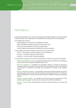 MANUEL de la procédure de l'enquête publique
relative aux études d'impact sur l'environnement
9
PRÉAMBULE
Le manuel des procédures est un document opérationnel et d’apprentissage conçu pour être simple
à utiliser et fournir une souplesse pour son amélioration, sa mise à jour et son actualisation.
Il a été élaboré de manière à :
•	 traiter fidèlement les attributions des différents comités ;
•	 définir les différentes étapes du processus d’examen des ÉIE ;
•	 préciser les responsabilités au niveau de chaque étape ;
•	 tracer les filières empruntées par les différents documents produits.
La base réglementaire des procédures comprend trois principaux textes :
•	 la loi n° 12-03, relative aux études d’impact sur l’environnement ;
•	 le décret n° 2-04-563, relatif aux comités des ÉIE ;
•	 le décret n° 2-04-564, relatif à l’enquête publique.
Le contenu des manuels est structuré de la même façon et comprend cinq parties principales :
•	 Partie A : présentation du manuel, son utilisation, les procédures de diffusion, de modification,
	 de classement et d’archivage des différents documents.
•	 Partie B : flow-chart : il synthétise les principales étapes et activités du processus
	 d’évaluation d’ÉIE. Pour chaque activité sont précisés le responsable, la source et la destination
	 du document, les références des détails, des descriptifs de l’activité et des supports
	 utilisés.
•	 Partie C : détail de la procédure : une description succincte des activités est faite pour chacune
	 des étapes incluses dans le flow-chart. Elle est basée sur les dispositions de la loi n° 12-03 et ses
	 décrets d’application, les options retenues des procédures actuelles et le processus généralisé
	 des ÉIE.
•	 Partie D : supports utilisés : un ensemble de documents-types est proposé dans le but
	 d’uniformiser les supports à utiliser par les comités et d’en faciliter l’exploitation.
•	 Partie E : annexes : elles comprennent les documents utiles nécessaires aux travaux des
	 comités.
 
