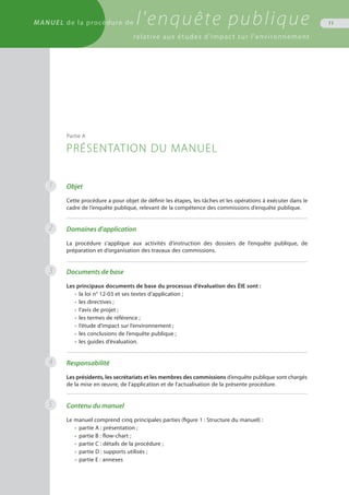 MANUEL de la procédure de l'enquête publique
relative aux études d'impact sur l'environnement
11
Objet
Cette procédure a pour objet de définir les étapes, les tâches et les opérations à exécuter dans le
cadre de l’enquête publique, relevant de la compétence des commissions d’enquête publique.
Domaines d'application
La procédure s’applique aux activités d’instruction des dossiers de l’enquête publique, de
préparation et d’organisation des travaux des commissions.
Documents de base
Les principaux documents de base du processus d’évaluation des ÉIE sont :
•	 la loi n° 12-03 et ses textes d’application ;
•	 les directives ;
•	 l’avis de projet ;
•	 les termes de référence ;
•	 l’étude d’impact sur l’environnement ;
•	 les conclusions de l’enquête publique ;
•	 les guides d’évaluation.
Responsabilité
Les présidents, les secrétariats et les membres des commissions d’enquête publique sont chargés
de la mise en œuvre, de l’application et de l’actualisation de la présente procédure.
Contenu du manuel
Le manuel comprend cinq principales parties (figure 1 : Structure du manuel) :
•	 partie A : présentation ;
•	 partie B : flow-chart ;
•	 partie C : détails de la procédure ;
•	 partie D : supports utilisés ;
•	 partie E : annexes
Partie A
PRÉSENTATION DU MANUEL
1
2
3
4
5
 