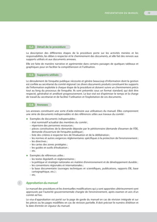 5.2.	 Détail de la procédure
La description des différentes étapes de la procédure porte sur les activités menées et les
responsabilités, les délais à respecter et le cheminement des documents, et elle fait des renvois aux
supports utilisés et aux documents annexes.
Elle est faite de manière narrative et agrémentée dans certains passages de quelques tableaux et
graphiques pour en faciliter la compréhension et l’utilisation.
5.3.	 Supports utilisés
Le déroulement de l’enquête publique nécessite et génère beaucoup d’information dont la gestion
est confiée au secrétariat du comité régional. Les divers documents produits constituent les supports
de l’information exploitée à chaque étape de la procédure et doivent suivre un cheminement précis
tout au long du processus de l’enquête. Ils sont présentés sous un format standard, qui doit être
respecté, généralisé et amélioré progressivement. Le but visé est d’optimiser le temps et la charge
de travail du secrétariat et de faciliter l’utilisation et l’exploitation de ces documents.
5.4.	 Annexes
Les annexes constituent une sorte d’aide-mémoire aux utilisateurs du manuel. Elles comprennent
une série de documents indispensables et des références utiles aux travaux du comité :
◆	 Exemples de documents indispensables :
•	 état nominatif actualisé des membres du comité ;
•	 répertoire des personnes ressources ;
•	 pièces constitutives de la demande déposée par le pétitionnaire (demande d’examen de l’ÉIE,
	 demande d’ouverture de l’enquête publique) ;
•	 liste des critères à respecter lors de l’évaluation et de la délibération ;
•	 les normes et autres exigences réglementaires spécifiques à la protection de l’environnement ;
•	 les directives ;
•	 les cartes des zones protégées ;
•	 les guides et outils d’évaluation ;
•	 etc.
◆	 Exemples de références utiles :
•	 les textes législatifs et réglementaires ;
•	 la politique et stratégie nationales en matière d’environnement et de développement durable ;
•	 les conventions régionales et internationales ;
•	 la base documentaire (ouvrages techniques et scientifiques, publications, rapports ÉIE, base
	 cartographique, etc.) ;
•	 etc.
Approbation du manuel
Le manuel des procédures et les éventuelles modifications qui y sont apportées ultérieurement sont
approuvés par l’autorité gouvernementale chargée de l’environnement, après examen et avis d’un
comité ad hoc.
Le visa d’approbation est porté sur la page de garde du manuel en cas de révision intégrale et sur
les pièces ou les pages modifiées en cas de révision partielle. Il doit préciser le numéro d’édition et
la date d’entrée en vigueur du manuel.
PRÉSENTATION DU MANUEL 13
6
 