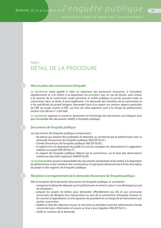 MANUEL de la procédure de l'enquête publique
relative aux études d'impact sur l'environnement
19
Mise en place des commissions d’enquête
Le secrétariat serait appelé à créer un répertoire des personnes ressources, à l’actualiser
régulièrement et à le mettre à la disposition du président qui, en cas de besoin, peut inviter
à la réunion de la commission toute personne et entité publique et privée pouvant aider la
commission dans sa tâche. Il peut également, à la demande des membres de la commission et
si les spécificités du projet l’exigent, demander l’avis d’un expert sur certains aspects particulier
de l’ÉIE du projet soumis à l’ÉIE. Les frais de cette expertise sont à la charge du pétitionnaire
(article 4 du décret n° 2-04-564).
Le secrétariat organise et assure le classement et l’archivage des documents sus-indiqués ainsi
que l’ensemble des documents relatifs à l’enquête publique.
Documents de l’enquête publique
Les documents de l’enquête publique comprennent :
•	 les pièces qui doivent être préparées et déposées au secrétariat par le pétitionnaire avec sa
	 demande d’ouverture de l’enquête publique (Réf./EP/SU/2) ;
•	 l’arrêté d’ouverture de l’enquête publique (Réf./EP/SU/6) ;
•	 le registre mis à la disposition du public en vue d’y consigner ses observations et suggestions
	 relatives au projet (Réf./EP/SU/7) ;
•	 le rapport de l’enquête publique élaboré par la commission, sur la base des observations
	 contenues dans le(s) registre(s) (Réf/EP/SU/8).
Le secrétariat doit assurer la disponibilité des documents standardisés et les mettre à la disposition
du pétitionnaire et des membres des commissions. Il s’agit particulièrement de la fiche descriptive
du projet et des registres de l’enquête publique.
Réception et enregistrement de la demande d’ouverture de l’enquête publique
Dès la réception de la demande d’ouverture de l’enquête publique, le secrétariat :
•	 enregistre la demande déposée par le pétitionnaire et remet à celui-ci une décharge (accusé
	 de réception) ;
•	 prépare les projets de lettres pour demander officiellement aux AG et aux communes
	 concernées de désigner leur représentant au sein de la commission d’enquête (annexe 3),
	 les soumet à l’approbation et à la signature du président et se charge de les transmettre aux
	 parties concernées ;
•	 établit un état des réponses reçues, le transmet au président (autorité administrative locale
	 concernée) pour information et assure sa mise à jour régulière (Réf./EP/SU/1) ;
•	 vérifie le contenu de la demande.
Partie C
DÉTAIL DE LA PROCÉDURE
1
3
2
 