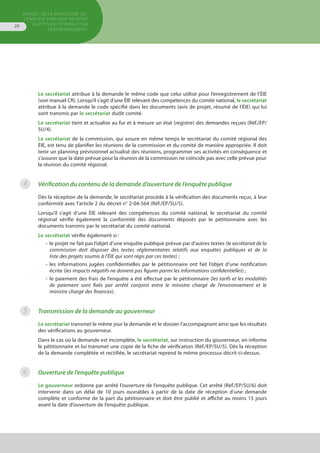 MANUEL DE LA PROCÉDURE DE
L’ENQUÊTE PUBLIQUE RELATIVE
AUX ÉTUDES D’IMPACT SUR
L’ENVIRONNEMENT
20
Le secrétariat attribue à la demande le même code que celui utilisé pour l’enregistrement de l’ÉIE
(voir manuel CR). Lorsqu’il s’agit d’une ÉIE relevant des compétences du comité national, le secrétariat
attribue à la demande le code spécifié dans les documents (avis de projet, résumé de l’ÉIE) qui lui
sont transmis par le secrétariat dudit comité.
Le secrétariat tient et actualise au fur et à mesure un état (registre) des demandes reçues (Réf./EP/
SU/4).
Le secrétariat de la commission, qui assure en même temps le secrétariat du comité régional des
ÉIE, est tenu de planifier les réunions de la commission et du comité de manière appropriée. Il doit
tenir un planning prévisionnel actualisé des réunions, programmer ses activités en conséquence et
s’assurer que la date prévue pour la réunion de la commission ne coïncide pas avec celle prévue pour
la réunion du comité régional.
Vérification du contenu de la demande d’ouverture de l’enquête publique
Dès la réception de la demande, le secrétariat procède à la vérification des documents reçus, à leur
conformité avec l’article 2 du décret n° 2-04-564 (Réf./EP/SU/5).
Lorsqu’il s’agit d’une ÉIE relevant des compétences du comité national, le secrétariat du comité
régional vérifie également la conformité des documents déposés par le pétitionnaire avec les
documents transmis par le secrétariat du comité national.
Le secrétariat vérifie également si :
•	 le projet ne fait pas l’objet d’une enquête publique prévue par d’autres textes (le secrétariat de la
	 commission doit disposer des textes réglementaires relatifs aux enquêtes publiques et de la
	 liste des projets soumis à l’ÉIE qui sont régis par ces textes) ;
•	 les informations jugées confidentielles par le pétitionnaire ont fait l’objet d’une notification
	 écrite (les impacts négatifs ne doivent pas figurer parmi les informations confidentielles) ;
•	 le paiement des frais de l’enquête a été effectué par le pétitionnaire (les tarifs et les modalités
	 de paiement sont fixés par arrêté conjoint entre le ministre chargé de l’environnement et le
	 ministre chargé des finances).
Transmission de la demande au gouverneur
Le secrétariat transmet le même jour la demande et le dossier l’accompagnant ainsi que les résultats
des vérifications au gouverneur.
Dans le cas où la demande est incomplète, le secrétariat, sur instruction du gouverneur, en informe
le pétitionnaire et lui transmet une copie de la fiche de vérification (Réf./EP/SU/5). Dès la réception
de la demande complétée et rectifiée, le secrétariat reprend le même processus décrit ci-dessus.
Ouverture de l’enquête publique
Le gouverneur ordonne par arrêté l’ouverture de l’enquête publique. Cet arrêté (Réf./EP/SU/6) doit
intervenir dans un délai de 10 jours ouvrables à partir de la date de réception d’une demande
complète et conforme de la part du pétitionnaire et doit être publié et affiché au moins 15 jours
avant la date d’ouverture de l’enquête publique.
4
5
6
 