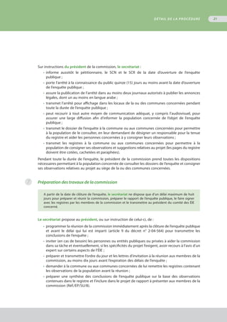 7
DÉTAIL DE LA PROCÉDURE 21
Sur instructions du président de la commission, le secrétariat :
•	 informe aussitôt le pétitionnaire, le SCN et le SCR de la date d’ouverture de l’enquête
	 publique ;
•	 porte l’arrêté à la connaissance du public quinze (15) jours au moins avant la date d’ouverture
	 de l’enquête publique ;
•	 assure la publication de l’arrêté dans au moins deux journaux autorisés à publier les annonces
	 légales, dont un au moins en langue arabe ;
•	 transmet l’arrêté pour affichage dans les locaux de la ou des communes concernées pendant
	 toute la durée de l’enquête publique ;
•	 peut recourir à tout autre moyen de communication adéquat, y compris l’audiovisuel, pour
	 assurer une large diffusion afin d’informer la population concernée de l’objet de l’enquête
	 publique ;
•	 transmet le dossier de l’enquête à la commune ou aux communes concernées pour permettre
	 à la population de le consulter, en leur demandant de désigner un responsable pour la tenue
	 du registre et aider les personnes concernées à y consigner leurs observations ;
•	 transmet les registres à la commune ou aux communes concernées pour permettre à la
	 population de consigner ses observations et suggestions relatives au projet (les pages du registre
	 doivent être cotées, cachetées et paraphées).
Pendant toute la durée de l’enquête, le président de la commission prend toutes les dispositions
nécessaires permettant à la population concernée de consulter les dossiers de l’enquête et consigner
ses observations relatives au projet au siège de la ou des communes concernées.
Préparation des travaux de la commission
A partir de la date de clôture de l’enquête, le secrétariat ne dispose que d’un délai maximum de huit
jours pour préparer et réunir la commission, préparer le rapport de l’enquête publique, le faire signer
avec les registres par les membres de la commission et le transmettre au président du comité des ÉIE
concerné.
Le secrétariat propose au président, ou sur instruction de celui-ci, de :
•	 programmer la réunion de la commission immédiatement après la clôture de l’enquête publique
	 et avant le délai qui lui est imparti (article 9 du décret n° 2-04-564) pour transmettre les
	 conclusions de l’enquête ;
•	 inviter (en cas de besoin) les personnes ou entités publiques ou privées à aider la commission
	 dans sa tâche et éventuellement, si les spécificités du projet l’exigent, avoir recours à l’avis d’un
	 expert sur certains aspects de l’ÉIE ;
•	 préparer et transmettre l’ordre du jour et les lettres d’invitation à la réunion aux membres de la
	 commission, au moins dix jours avant l’expiration des délais de l’enquête ;
•	 demander à la commune ou aux communes concernées de lui remettre les registres contenant
	 les observations de la population avant la réunion ;
•	 préparer une synthèse des conclusions de l’enquête publique sur la base des observations
	 contenues dans le registre et l’inclure dans le projet de rapport à présenter aux membres de la
	 commission (Réf./EP/SU/8).
 