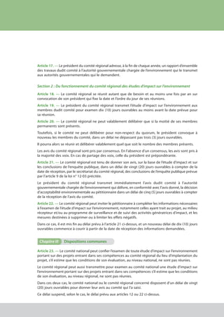 Article 17. — Le président du comité régional adresse, à la fin de chaque année, un rapport d’ensemble
des travaux dudit comité à l’autorité gouvernementale chargée de l’environnement qui le transmet
aux autorités gouvernementales qui le demandent.
Section 2 : Du fonctionnement du comité régional des études d'impact sur l'environnement
Article 18. — Le comité régional se réunit autant que de besoin et au moins une fois par an sur
convocation de son président qui fixe la date et l’ordre du jour de ses réunions.
Article 19. — Le président du comité régional transmet l’étude d’impact sur l’environnement aux
membres dudit comité pour examen dix (10) jours ouvrables au moins avant la date prévue pour
sa réunion.
Article 20. — Le comité régional ne peut valablement délibérer que si la moitié de ses membres
permanents sont présents.
Toutefois, si le comité ne peut délibérer pour non-respect du quorum, le président convoque à
nouveau les membres du comité, dans un délai ne dépassant pas trois (3) jours ouvrables.
Il pourra alors se réunir et délibérer valablement quel que soit le nombre des membres présents.
Les avis du comité régional sont pris par consensus. En l’absence d’un consensus, les avis sont pris à
la majorité des voix. En cas de partage des voix, celle du président est prépondérante.
Article 21. — Le comité régional est tenu de donner son avis, sur la base de l’étude d’impact et sur
les conclusions de l’enquête publique, dans un délai de vingt (20) jours ouvrables à compter de la
date de réception, par le secrétariat du comité régional, des conclusions de l’enquête publique prévue
par l’article 9 de la loi n° 12-03 précitée.
Le président du comité régional transmet immédiatement l’avis dudit comité à l’autorité
gouvernementale chargée de l’environnement qui délivre, en conformité avec l’avis donné, la décision
d’acceptabilité environnementale au pétitionnaire dans un délai de cinq (5) jours ouvrables à compter
de la réception de l’avis du comité.
Article 22. — Le comité régional peut inviter le pétitionnaire à compléter les informations nécessaires
à l’examen de l’étude d’impact sur l’environnement, notamment celles ayant trait au projet, au milieu
récepteur et/ou au programme de surveillance et de suivi des activités génératrices d’impact, et les
mesures destinées à supprimer ou à limiter les effets négatifs.
Dans ce cas, il est mis fin au délai prévu à l’article 21 ci-dessus, et un nouveau délai de dix (10) jours
ouvrables commence à courir à partir de la date de réception des informations demandées.
Chapitre III	 Dispositions communes
Article 23. — Le comité national peut confier l’examen de toute étude d’impact sur l’environnement
portant sur des projets entrant dans ses compétences au comité régional du lieu d’implantation du
projet, s’il estime que les conditions de son évaluation, au niveau national, ne sont pas réunies.
Le comité régional peut aussi transmettre pour examen au comité national une étude d’impact sur
l’environnement portant sur des projets entrant dans ses compétences s’il estime que les conditions
de son évaluation, au niveau régional, ne sont pas réunies.
Dans ces deux cas, le comité national ou le comité régional concerné disposent d’un délai de vingt
(20) jours ouvrables pour donner leur avis au comité qui l'a saisi.
Ce délai suspend, selon le cas, le délai prévu aux articles 12 ou 22 ci-dessus.
cadre juridique relatif aux Études d’impact sur l’environnement
 