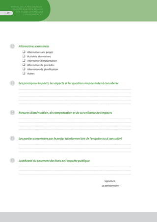 MANUEL DE LA PROCÉDURE DE
L’ENQUÊTE PUBLIQUE RELATIVE
AUX ÉTUDES D’IMPACT SUR
L’ENVIRONNEMENT
30
Alternatives examinées
❑	 Alternative sans projet
❑	 Activités alternatives
❑	 Alternative d’implantation
❑	 Alternative de procédés
❑	 Alternative de planification
❑	 Autres
Les principaux Impacts, les aspects et les questions importantes à considérer
. . . . . . . . . . . . . . . . . . . . . . . . . . . . . . . . . . . . . . . . . . . . . . . . . . . . . . . . . . . . . . . . . . . . . . . . . . . . . . . . . . . . . . . . . . . . . . . . . . . . . . . . . . . . . . . . . . . . . . . . .
. . . . . . . . . . . . . . . . . . . . . . . . . . . . . . . . . . . . . . . . . . . . . . . . . . . . . . . . . . . . . . . . . . . . . . . . . . . . . . . . . . . . . . . . . . . . . . . . . . . . . . . . . . . . . . . . . . . . . . . . .
. . . . . . . . . . . . . . . . . . . . . . . . . . . . . . . . . . . . . . . . . . . . . . . . . . . . . . . . . . . . . . . . . . . . . . . . . . . . . . . . . . . . . . . . . . . . . . . . . . . . . . . . . . . . . . . . . . . . . . . . .
. . . . . . . . . . . . . . . . . . . . . . . . . . . . . . . . . . . . . . . . . . . . . . . . . . . . . . . . . . . . . . . . . . . . . . . . . . . . . . . . . . . . . . . . . . . . . . . . . . . . . . . . . . . . . . . . . . . . . . . . .
. . . . . . . . . . . . . . . . . . . . . . . . . . . . . . . . . . . . . . . . . . . . . . . . . . . . . . . . . . . . . . . . . . . . . . . . . . . . . . . . . . . . . . . . . . . . . . . . . . . . . . . . . . . . . . . . . . . . . . . . .
Mesures d’atténuation, de compensation et de surveillance des impacts
. . . . . . . . . . . . . . . . . . . . . . . . . . . . . . . . . . . . . . . . . . . . . . . . . . . . . . . . . . . . . . . . . . . . . . . . . . . . . . . . . . . . . . . . . . . . . . . . . . . . . . . . . . . . . . . . . . . . . . . . .
. . . . . . . . . . . . . . . . . . . . . . . . . . . . . . . . . . . . . . . . . . . . . . . . . . . . . . . . . . . . . . . . . . . . . . . . . . . . . . . . . . . . . . . . . . . . . . . . . . . . . . . . . . . . . . . . . . . . . . . . .
. . . . . . . . . . . . . . . . . . . . . . . . . . . . . . . . . . . . . . . . . . . . . . . . . . . . . . . . . . . . . . . . . . . . . . . . . . . . . . . . . . . . . . . . . . . . . . . . . . . . . . . . . . . . . . . . . . . . . . . . .
. . . . . . . . . . . . . . . . . . . . . . . . . . . . . . . . . . . . . . . . . . . . . . . . . . . . . . . . . . . . . . . . . . . . . . . . . . . . . . . . . . . . . . . . . . . . . . . . . . . . . . . . . . . . . . . . . . . . . . . . .
Les parties concernées par le projet (à informer lors de l’enquête ou à consulter)
. . . . . . . . . . . . . . . . . . . . . . . . . . . . . . . . . . . . . . . . . . . . . . . . . . . . . . . . . . . . . . . . . . . . . . . . . . . . . . . . . . . . . . . . . . . . . . . . . . . . . . . . . . . . . . . . . . . . . . . . .
. . . . . . . . . . . . . . . . . . . . . . . . . . . . . . . . . . . . . . . . . . . . . . . . . . . . . . . . . . . . . . . . . . . . . . . . . . . . . . . . . . . . . . . . . . . . . . . . . . . . . . . . . . . . . . . . . . . . . . . . .
. . . . . . . . . . . . . . . . . . . . . . . . . . . . . . . . . . . . . . . . . . . . . . . . . . . . . . . . . . . . . . . . . . . . . . . . . . . . . . . . . . . . . . . . . . . . . . . . . . . . . . . . . . . . . . . . . . . . . . . . .
Justificatif du paiement des frais de l’enquête publique
. . . . . . . . . . . . . . . . . . . . . . . . . . . . . . . . . . . . . . . . . . . . . . . . . . . . . . . . . . . . . . . . . . . . . . . . . . . . . . . . . . . . . . . . . . . . . . . . . . . . . . . . . . . . . . . . . . . . . . . . .
. . . . . . . . . . . . . . . . . . . . . . . . . . . . . . . . . . . . . . . . . . . . . . . . . . . . . . . . . . . . . . . . . . . . . . . . . . . . . . . . . . . . . . . . . . . . . . . . . . . . . . . . . . . . . . . . . . . . . . . . .
. . . . . . . . . . . . . . . . . . . . . . . . . . . . . . . . . . . . . . . . . . . . . . . . . . . . . . . . . . . . . . . . . . . . . . . . . . . . . . . . . . . . . . . . . . . . . . . . . . . . . . . . . . . . . . . . . . . . . . . . .
Signature :
Le pétitionnaire
12
13
14
15
16
 