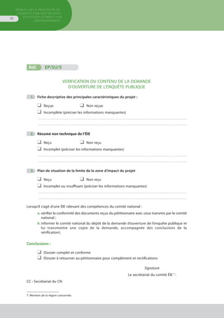 MANUEL DE LA PROCÉDURE DE
L’ENQUÊTE PUBLIQUE RELATIVE
AUX ÉTUDES D’IMPACT SUR
L’ENVIRONNEMENT
32
	
	
	
Réf.	 EP/SU/5	 			
VERIFICATION DU CONTENU DE LA DEMANDE
D’OUVERTURE DE L’ENQUÊTE PUBLIQUE
	 1.	 Fiche descriptive des principales caractéristiques du projet :
❑	 Reçue	 ❑	 Non reçue
❑	 Incomplète (préciser les informations manquantes)
. . . . . . . . . . . . . . . . . . . . . . . . . . . . . . . . . . . . . . . . . . . . . . . . . . . . . . . . . . . . . . . . . . . . . . . . . . . . . . . . . . . . . . . . . . . . . . . . . . . . . . . . . . . . . . . . 
. . . . . . . . . . . . . . . . . . . . . . . . . . . . . . . . . . . . . . . . . . . . . . . . . . . . . . . . . . . . . . . . . . . . . . . . . . . . . . . . . . . . . . . . . . . . . . . . . . . . . . . . . . . . . . . . 
	 2.	 Résumé non technique de l’ÉIE
❑	 Reçu	 ❑	 Non reçu
❑	 Incomplet (préciser les informations manquantes)
. . . . . . . . . . . . . . . . . . . . . . . . . . . . . . . . . . . . . . . . . . . . . . . . . . . . . . . . . . . . . . . . . . . . . . . . . . . . . . . . . . . . . . . . . . . . . . . . . . . . . . . . . . . . . . . . 
. . . . . . . . . . . . . . . . . . . . . . . . . . . . . . . . . . . . . . . . . . . . . . . . . . . . . . . . . . . . . . . . . . . . . . . . . . . . . . . . . . . . . . . . . . . . . . . . . . . . . . . . . . . . . . . . 
	 3.	 Plan de situation de la limite de la zone d’impact du projet
❑	 Reçu	 ❑	 Non reçu
❑	 Incomplet ou insuffisant (préciser les informations manquantes)
. . . . . . . . . . . . . . . . . . . . . . . . . . . . . . . . . . . . . . . . . . . . . . . . . . . . . . . . . . . . . . . . . . . . . . . . . . . . . . . . . . . . . . . . . . . . . . . . . . . . . . . . . . . . . . . . 
. . . . . . . . . . . . . . . . . . . . . . . . . . . . . . . . . . . . . . . . . . . . . . . . . . . . . . . . . . . . . . . . . . . . . . . . . . . . . . . . . . . . . . . . . . . . . . . . . . . . . . . . . . . . . . . . 
Lorsqu’il s’agit d’une ÉIE relevant des compétences du comité national :
a.	vérifier la conformité des documents reçus du pétitionnaire avec ceux transmis par le comité
	 national ;
b.	informer le comité national du dépôt de la demande d’ouverture de l’enquête publique et
	 lui transmettre une copie de la demande, accompagnée des conclusions de la
	 vérification).
Conclusions :
❑	 Dossier complet et conforme
❑	 Dossier à retourner au pétitionnaire pour complément et rectifications
Signature
Le secrétariat du comité ÉIE 7
:
CC : Secrétariat du CN
7. Mention de la région concernée.
 