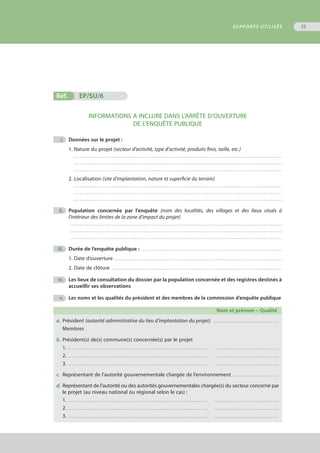 Réf.	 EP/SU/6
INFORMATIONS A INCLURE DANS L’ARRÊTE D’OUVERTURE
DE L’ENQUÊTE PUBLIQUE
	 i.	 Données sur le projet :
1. Nature du projet (secteur d’activité, type d’activité, produits finis, taille, etc.)
. . . . . . . . . . . . . . . . . . . . . . . . . . . . . . . . . . . . . . . . . . . . . . . . . . . . . . . . . . . . . . . . . . . . . . . . . . . . . . . . . . . . . . . . . . . . . . . . . . . . . . . . . . . . . . 
. . . . . . . . . . . . . . . . . . . . . . . . . . . . . . . . . . . . . . . . . . . . . . . . . . . . . . . . . . . . . . . . . . . . . . . . . . . . . . . . . . . . . . . . . . . . . . . . . . . . . . . . . . . . . . 
. . . . . . . . . . . . . . . . . . . . . . . . . . . . . . . . . . . . . . . . . . . . . . . . . . . . . . . . . . . . . . . . . . . . . . . . . . . . . . . . . . . . . . . . . . . . . . . . . . . . . . . . . . . . . . 
2. Localisation (site d’implantation, nature et superficie du terrain)
. . . . . . . . . . . . . . . . . . . . . . . . . . . . . . . . . . . . . . . . . . . . . . . . . . . . . . . . . . . . . . . . . . . . . . . . . . . . . . . . . . . . . . . . . . . . . . . . . . . . . . . . . . . . . . 
. . . . . . . . . . . . . . . . . . . . . . . . . . . . . . . . . . . . . . . . . . . . . . . . . . . . . . . . . . . . . . . . . . . . . . . . . . . . . . . . . . . . . . . . . . . . . . . . . . . . . . . . . . . . . . 
. . . . . . . . . . . . . . . . . . . . . . . . . . . . . . . . . . . . . . . . . . . . . . . . . . . . . . . . . . . . . . . . . . . . . . . . . . . . . . . . . . . . . . . . . . . . . . . . . . . . . . . . . . . . . . 
	 ii.	 Population concernée par l’enquête (nom des localités, des villages et des lieux situés à
		 l’intérieur des limites de la zone d’impact du projet)
. . . . . . . . . . . . . . . . . . . . . . . . . . . . . . . . . . . . . . . . . . . . . . . . . . . . . . . . . . . . . . . . . . . . . . . . . . . . . . . . . . . . . . . . . . . . . . . . . . . . . . . . . . . . . . . . 
. . . . . . . . . . . . . . . . . . . . . . . . . . . . . . . . . . . . . . . . . . . . . . . . . . . . . . . . . . . . . . . . . . . . . . . . . . . . . . . . . . . . . . . . . . . . . . . . . . . . . . . . . . . . . . . . 
. . . . . . . . . . . . . . . . . . . . . . . . . . . . . . . . . . . . . . . . . . . . . . . . . . . . . . . . . . . . . . . . . . . . . . . . . . . . . . . . . . . . . . . . . . . . . . . . . . . . . . . . . . . . . . . . 
	 iii.	 Durée de l’enquête publique : . . . . . . . . . . . . . . . . . . . . . . . . . . . . . . . . . . . . . . . . . . . . . . . . . . . . . . . . . . . . . . . . . . . . . . . . . . 
1. Date d’ouverture . . . . . . . . . . . . . . . . . . . . . . . . . . . . . . . . . . . . . . . . . . . . . . . . . . . . . . . . . . . . . . . . . . . . . . . . . . . . . . . . . . . . . . . . .
2. Date de clôture . . . . . . . . . . . . . . . . . . . . . . . . . . . . . . . . . . . . . . . . . . . . . . . . . . . . . . . . . . . . . . . . . . . . . . . . . . . . . . . . . . . . . . . . . . 
	 iv.	 Les lieux de consultation du dossier par la population concernée et des registres destinés à
		 accueillir ses observations
	 v.	 Les noms et les qualités du président et des membres de la commission d’enquête publique
	 Nom et prénom – Qualité
a.	 Président (autorité administrative du lieu d’implantation du projet)	 . . . . . . . . . . . . . . . . . . . . . . . . . . . . . . . . . . .
Membres
b.	 .Président(s) de(s) commune(s) concernée(s) par le projet
1. . . . . . . . . . . . . . . . . . . . . . . . . . . . . . . . . . . . . . . . . . . . . . . . . . . . . . . . . . . . . . . . . . . . . . . . . . . .	 . . . . . . . . . . . . . . . . . . . . . . . . . . . . . . . . . . .
2. . . . . . . . . . . . . . . . . . . . . . . . . . . . . . . . . . . . . . . . . . . . . . . . . . . . . . . . . . . . . . . . . . . . . . . . . . . .	 . . . . . . . . . . . . . . . . . . . . . . . . . . . . . . . . . . .
3. . . . . . . . . . . . . . . . . . . . . . . . . . . . . . . . . . . . . . . . . . . . . . . . . . . . . . . . . . . . . . . . . . . . . . . . . . . . 	 . . . . . . . . . . . . . . . . . . . . . . . . . . . . . . . . . . .
c.	 Représentant de l’autorité gouvernementale chargée de l’environnement . . . . . . . . . . . . . . . . . . . . . . . . .
d.	.Représentant de l’autorité ou des autorités gouvernementales chargée(s) du secteur concerné par
	 le projet (au niveau national ou régional selon le cas) :
1. . . . . . . . . . . . . . . . . . . . . . . . . . . . . . . . . . . . . . . . . . . . . . . . . . . . . . . . . . . . . . . . . . . . . . . . . . . .	 . . . . . . . . . . . . . . . . . . . . . . . . . . . . . . . . . . .
2. . . . . . . . . . . . . . . . . . . . . . . . . . . . . . . . . . . . . . . . . . . . . . . . . . . . . . . . . . . . . . . . . . . . . . . . . . . .	 . . . . . . . . . . . . . . . . . . . . . . . . . . . . . . . . . . .
3. . . . . . . . . . . . . . . . . . . . . . . . . . . . . . . . . . . . . . . . . . . . . . . . . . . . . . . . . . . . . . . . . . . . . . . . . . . . 	 . . . . . . . . . . . . . . . . . . . . . . . . . . . . . . . . . . .
SUPPORTS UTILISÉS 33
 